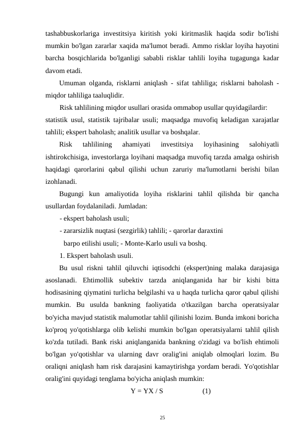 tashabbuskorlariga  investitsiya  kiritish  yoki  kiritmaslik  haqida  sodir  bo'lishi
mumkin bo'lgan zararlar xaqida ma'lumot beradi. Ammo risklar loyiha hayotini
barcha bosqichlarida bo'lganligi sababli risklar tahlili loyiha tugagunga kadar
davom etadi. 
Umuman olganda, risklarni aniqlash - sifat tahliliga; risklarni baholash -
miqdor tahliliga taaluqlidir. 
Risk tahlilining miqdor usullari orasida ommabop usullar quyidagilardir: 
statistik usul, statistik tajribalar usuli; maqsadga muvofiq keladigan xarajatlar
tahlili; ekspert baholash; analitik usullar va boshqalar. 
Risk  tahlilining  ahamiyati  investitsiya  loyihasining  salohiyatli
ishtirokchisiga, investorlarga loyihani maqsadga muvofiq tarzda amalga oshirish
haqidagi  qarorlarini  qabul  qilishi  uchun  zaruriy  ma'lumotlarni  berishi  bilan
izohlanadi. 
Bugungi  kun  amaliyotida  loyiha  risklarini  tahlil  qilishda  bir  qancha
usullardan foydalaniladi. Jumladan: 
- ekspert baholash usuli; 
- zararsizlik nuqtasi (sezgirlik) tahlili; - qarorlar daraxtini
barpo etilishi usuli; - Monte-Karlo usuli va boshq. 
1. Ekspert baholash usuli. 
Bu usul riskni tahlil qiluvchi iqtisodchi (ekspert)ning malaka darajasiga
asoslanadi.  Ehtimollik  subektiv  tarzda  aniqlanganida  har  bir  kishi  bitta
hodisasining qiymatini turlicha belgilashi va u haqda turlicha qaror qabul qilishi
mumkin.  Bu  usulda  bankning  faoliyatida  o'tkazilgan  barcha  operatsiyalar
bo'yicha mavjud statistik malumotlar tahlil qilinishi lozim. Bunda imkoni boricha
ko'proq yo'qotishlarga olib kelishi mumkin bo'lgan operatsiyalarni tahlil qilish
ko'zda tutiladi. Bank riski aniqlanganida bankning o'zidagi va bo'lish ehtimoli
bo'lgan yo'qotishlar  va  ularning davr  oralig'ini  aniqlab olmoqlari  lozim. Bu
oraliqni aniqlash ham risk darajasini kamaytirishga yordam beradi. Yo'qotishlar
oralig'ini quyidagi tenglama bo'yicha aniqlash mumkin: 
Y = YX / S 
(1) 
25 
 
