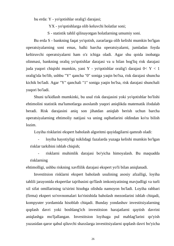 bu erda: Y - yo'qotishlar oralig'i darajasi; 
YX - yo'qotishlarga olib keluvchi holatlar soni; 
S - statistik tahlil qilinayotgan holatlarning umumiy soni. 
Bu erda S - bankning faqat yo'qotish, zararlarga olib kelishi mumkin bo'lgan
operatsiyalarning  soni  emas,  balki  barcha  operatsiyalarni,  jumladan  foyda
keltiruvchi  operatsiyalarni  ham  o'z  ichiga  oladi.  Agar  shu  qoida  inobatga
olinmasi, bankning oraliq yo'qotishlar darajasi va u bilan bog'liq risk darajasi
juda yuqori chiqishi mumkin, yani Y - yo'qotishlar oralig'i darajasi 0< Y < 1
oralig'ida bo'lib, ushbu "Y" qancha "0" soniga yaqin bo'lsa, risk darajasi shuncha
kichik bo'ladi. Agar "Y" qanchali "1" soniga yaqin bo'lsa, risk darajasi shunchali
yuqori bo'ladi. 
Shuni ta'kidlash mumkinki, bu usul risk darajasini yoki yo'qotishlar bo'lishi
ehtimolini statistik ma'lumotlarga asoslanib yuqori aniqlikda matematik ifodalab
beradi.  Risk  darajasini  aniq  son  jihatdan  aniqlab  berish  uchun  barcha
operatsiyalarning ehtimoliy natijasi va uning oqibatlarini oldindan ko'ra bilish
lozim. 
Loyiha risklarini ekspert baholash algoritmi quyidagilarni qamrab oladi: 
-
loyiha hayotiyligi tsiklidagi fazalarda yuzaga kelishi mumkin bo'lgan
risklar tarkibini ishlab chiqish; 
-
risklarni  muhimlik  darajasi  bo'yicha  himoyalash.  Bu  maqsadda
risklarning 
ehtimolligi, ushbu riskning xavflilik darajasi ekspert yo'li bilan aniqlanadi. 
Investitsion  risklarni  ekspert  baholash  usulining  asosiy  afzalligi,  loyiha
tahlili jarayonida ekspertlar tajribasini qo'llash imkoniyatining mavjudligi va turli
xil sifat omillarining ta'sirini hisobga olishda namoyon bo'ladi. Loyiha rahbari
(firma) ekspert so'rovnomalari ko'rinishida baholash mezonlarini ishlab chiqadi,
kompyuter yordamida hisoblab chiqadi. Bunday yondashuv investitsiyalarning
qoplash  davri  yoki  boshlang'ich  investitsion  harajatlarni  qaytish  davrini
aniqlashga  mo'ljallangan.  Investitsion  loyihaga  pul  mablag'larini  qo'yish
yuzasidan qaror qabul qiluvchi shaxslarga investitsiyalarni qoplash davri bo'yicha
26 
 
