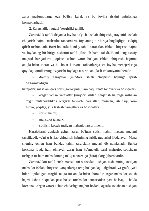 zarur  ma'lumotlarga  ega  bo'lish  kerak  va  bu  loyiha  riskini  aniqlashga
ko'maklashadi. 
2. Zararsizlik nuqtasi (sezgirlik) tahlili. 
Zararsizlik tahlili deganda loyiha bo'yicha ishlab chiqarish jarayonida ishlab
chiqarish hajmi, mahsulot tannarxi va foydaning bir-biriga bog'liqligini tadqiq
qilish tushuniladi. Ba'zi hollarda bunday tahlil harajatlar, ishlab chiqarish hajmi
va foydaning bir-biriga nisbatini tahlil qilish db ham ataladi. Bunda eng asosiy
maqsad  harajatlarni  qoplash  uchun  zarur  bo'lgan  ishlab  chiqarish  hajmini
aniqlashdan iborat va bu holat korxona rahbarlariga va loyiha menejerlariga
quyidagi omillarning o'zgarishi foydaga ta'sirini aniqlash imkoniyatini beradi: 
-
doimiy  harajatlar  (miqdori  ishlab  chiqarish  hajmiga  qarab
o'zgarmaydigan 
harajatlar, masalan, qarz foizi, garov puli, ijara haqi, renta to'lovari va boshqalar);
-
o'zgaruvchan xarajatlar (miqdori ishlab chiqarish hajmiga nisbatan
to'g'ri mutanosiblikda o'zgarib turuvchi harajatlar, masalan,  ish haqi, xom
ashyo, yoqilg'i, yuk tashish harajatlari va boshqalar); 
-
sotish hajmi; 
-
mahsulot tannarxi; 
-
sotilishi ko'zda tutilgan mahsulot assortimenti. 
Harajatlarni  qoplash  uchun  zarur  bo'lgan  sotish  hajmi  maxsus  nuqtani
tavsiflaydi, ya'ni u ishlab chiqarish hajmining kritik nuqtasini ifodalaydi. Mana
shuning  uchun  ham  bunday  tahlil  zararsizlik  nuqtasi  db  nomlanadi.  Bunda
korxona foyda ham olmaydi, zarar ham ko'rmaydi, ya'ni mahsulot sotishdan
tushgan tushum mahsulotning to'liq tannarxiga (harajatlarga) barobardir. 
Zararsizlikni tahlil etish mahsulotni sotishdan tushgan tushumning sotilgan
mahsulot ishlab chiqarish xarajatlariga teng bo'lgandagi, algebraik va grafik yo'l
bilan topiladigan tenglik nuqtasini aniqlashdan iboratdir. Agar mahsulot sotish
hajmi ushbu nuqtadan past bo'lsa (mahsulot tannarxidan past bo'lsa), u holda
korxona ko'rgan zarari uchun chidashga majbur bo'ladi, agarda sotishdan tushgan
27 
 
