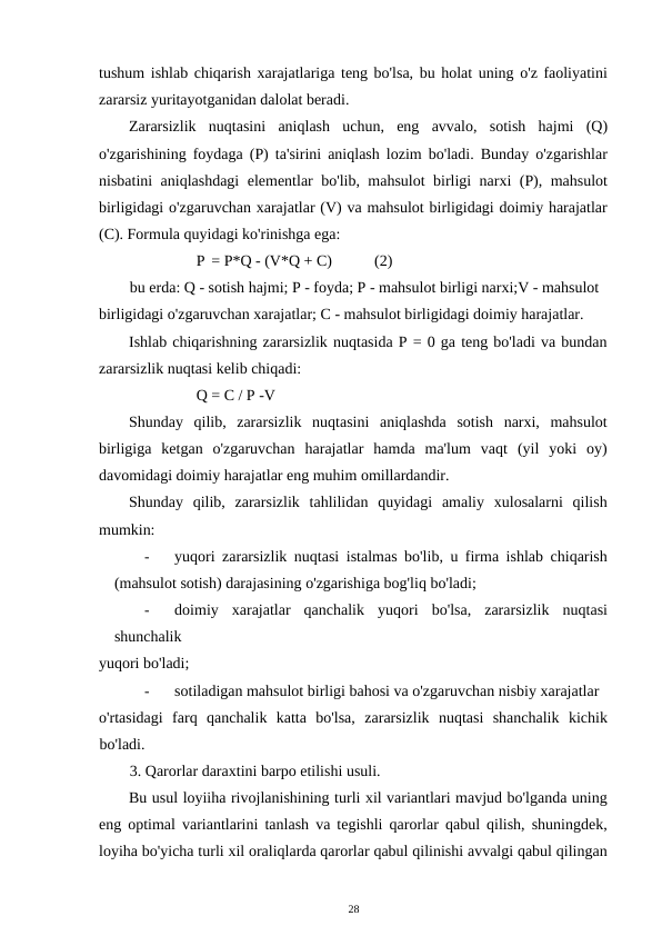tushum ishlab chiqarish xarajatlariga teng bo'lsa, bu holat uning o'z faoliyatini
zararsiz yuritayotganidan dalolat beradi. 
Zararsizlik  nuqtasini  aniqlash  uchun,  eng  avvalo,  sotish  hajmi  (Q)
o'zgarishining foydaga (P) ta'sirini aniqlash lozim bo'ladi. Bunday o'zgarishlar
nisbatini aniqlashdagi elementlar bo'lib, mahsulot birligi narxi (P), mahsulot
birligidagi o'zgaruvchan xarajatlar (V) va mahsulot birligidagi doimiy harajatlar
(C). Formula quyidagi ko'rinishga ega: 
P = P*Q - (V*Q + C) 
(2) 
bu erda: Q - sotish hajmi; P - foyda; P - mahsulot birligi narxi;V - mahsulot 
birligidagi o'zgaruvchan xarajatlar; C - mahsulot birligidagi doimiy harajatlar. 
Ishlab chiqarishning zararsizlik nuqtasida P = 0 ga teng bo'ladi va bundan
zararsizlik nuqtasi kelib chiqadi: 
Q = C / P -V 
Shunday  qilib,  zararsizlik  nuqtasini  aniqlashda  sotish  narxi,  mahsulot
birligiga  ketgan  o'zgaruvchan  harajatlar  hamda  ma'lum  vaqt  (yil  yoki  oy)
davomidagi doimiy harajatlar eng muhim omillardandir. 
Shunday  qilib,  zararsizlik  tahlilidan  quyidagi  amaliy  xulosalarni  qilish
mumkin: 
-
yuqori zararsizlik nuqtasi istalmas bo'lib, u firma ishlab chiqarish
(mahsulot sotish) darajasining o'zgarishiga bog'liq bo'ladi; 
-
doimiy  xarajatlar  qanchalik  yuqori  bo'lsa,  zararsizlik  nuqtasi
shunchalik 
yuqori bo'ladi; 
-
sotiladigan mahsulot birligi bahosi va o'zgaruvchan nisbiy xarajatlar 
o'rtasidagi  farq  qanchalik  katta  bo'lsa,  zararsizlik  nuqtasi  shanchalik  kichik
bo'ladi. 
3. Qarorlar daraxtini barpo etilishi usuli. 
Bu usul loyiiha rivojlanishining turli xil variantlari mavjud bo'lganda uning
eng optimal variantlarini tanlash va tegishli qarorlar qabul qilish, shuningdek,
loyiha bo'yicha turli xil oraliqlarda qarorlar qabul qilinishi avvalgi qabul qilingan
28 
 
