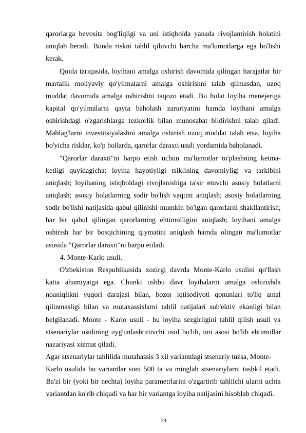 qarorlarga bevosita bog'liqligi va uni istiqbolda yanada rivojlantirish holatini
aniqlab beradi. Bunda riskni tahlil qiluvchi barcha ma'lumotlarga ega bo'lishi
kerak. 
Qoida tariqasida, loyihani amalga oshirish davomida qilingan harajatlar bir
martalik  moliyaviy  qo'yilmalarni  amalga  oshirishni  talab  qilmasdan,  uzoq
muddat davomida amalga oshirishni taqozo etadi. Bu holat loyiha menejeriga
kapital  qo'yilmalarni  qayta  baholash  zaruriyatini  hamda  loyihani  amalga
oshirishdagi  o'zgarishlarga tezkorlik bilan munosabat  bildirishni  talab qiladi.
Mablag'larni investitsiyalashni amalga oshirish uzoq muddat talab etsa, loyiha
bo'yicha risklar, ko'p hollarda, qarorlar daraxti usuli yordamida baholanadi. 
"Qarorlar  daraxti"ni  barpo  etish  uchun  ma'lumotlar  to'plashning  ketma-
ketligi  quyidagicha:  loyiha  hayotiyligi  tsiklining  davomiyligi  va  tarkibini
aniqlash; loyihaning istiqboldagi rivojlanishiga ta'sir etuvchi asosiy holatlarni
aniqlash; asosiy holatlarning sodir bo'lish vaqtini aniqlash; asosiy holatlarning
sodir bo'lishi natijasida qabul qilinishi mumkin bo'lgan qarorlarni shakllantirish;
har  bir  qabul  qilingan  qarorlarning  ehtimolligini  aniqlash;  loyihani  amalga
oshirish har  bir  bosqichining qiymatini aniqlash hamda olingan ma'lumotlar
asosida "Qarorlar daraxti"ni barpo etiladi. 
4. Monte-Karlo usuli. 
O'zbekiston  Respublikasida  xozirgi  davrda  Monte-Karlo  usulini  qo'llash
katta  ahamiyatga  ega.  Chunki  ushbu  davr  loyihalarni  amalga  oshirishda
noaniqlikni  yuqori  darajasi  bilan,  bozor  iqtisodiyoti  qonunlari  to'liq  amal
qilinmasligi  bilan va mutaxassislarni  tahlil  natijalari  sub'ektiv ekanligi  bilan
belgilanadi. Monte - Karlo usuli - bu loyiha sezgirligini tahlil qilish usuli va
stsenariylar usulining uyg'unlashtiruvchi usul bo'lib, uni asosi bo'lib ehtimollar
nazariyasi xizmat qiladi. 
Agar stsenariylar tahlilida mutahassis 3 xil variantdagi stsenariy tuzsa, Monte- 
Karlo usulida bu variantlar soni 500 ta va minglab stsenariylarni tashkil etadi.
Ba'zi bir (yoki bir nechta) loyiha parametrlarini o'zgartirib tahlilchi ularni uchta
variantdan ko'rib chiqadi va har bir variantga loyiha natijasini hisoblab chiqadi. 
29 
 
