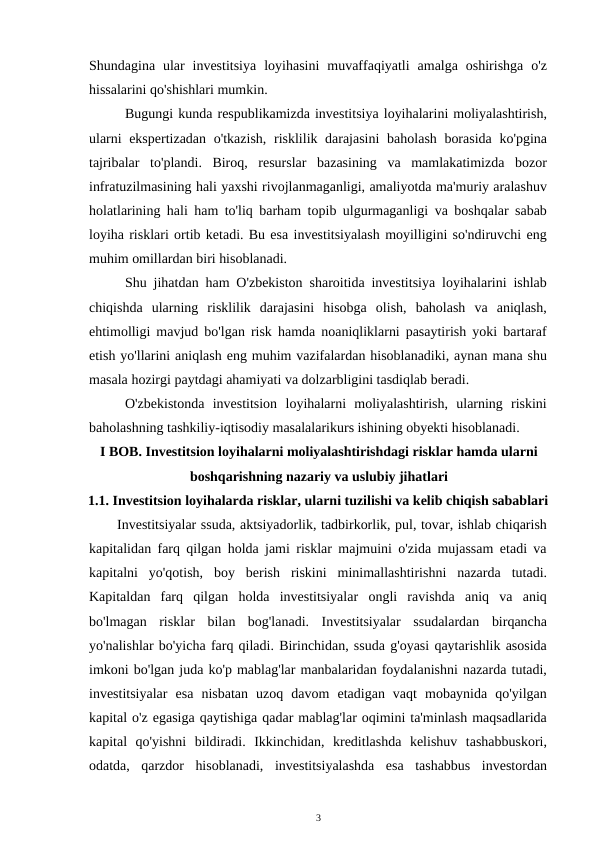 Shundagina  ular  investitsiya  loyihasini  muvaffaqiyatli  amalga  oshirishga  o'z
hissalarini qo'shishlari mumkin. 
Bugungi kunda respublikamizda investitsiya loyihalarini moliyalashtirish,
ularni  ekspertizadan  o'tkazish,  risklilik darajasini  baholash borasida  ko'pgina
tajribalar  to'plandi.  Biroq,  resurslar  bazasining  va  mamlakatimizda  bozor
infratuzilmasining hali yaxshi rivojlanmaganligi, amaliyotda ma'muriy aralashuv
holatlarining hali ham to'liq barham topib ulgurmaganligi va boshqalar sabab
loyiha risklari ortib ketadi. Bu esa investitsiyalash moyilligini so'ndiruvchi eng
muhim omillardan biri hisoblanadi. 
Shu jihatdan ham O'zbekiston sharoitida investitsiya loyihalarini ishlab
chiqishda  ularning  risklilik  darajasini  hisobga  olish,  baholash  va  aniqlash,
ehtimolligi mavjud bo'lgan risk hamda noaniqliklarni pasaytirish yoki bartaraf
etish yo'llarini aniqlash eng muhim vazifalardan hisoblanadiki, aynan mana shu
masala hozirgi paytdagi ahamiyati va dolzarbligini tasdiqlab beradi. 
O'zbekistonda  investitsion  loyihalarni  moliyalashtirish,  ularning  riskini
baholashning tashkiliy-iqtisodiy masalalarikurs ishining obyekti hisoblanadi. 
I BOB. Investitsion loyihalarni moliyalashtirishdagi risklar hamda ularni 
boshqarishning nazariy va uslubiy jihatlari 
1.1. Investitsion loyihalarda risklar, ularni tuzilishi va kelib chiqish sabablari
Investitsiyalar ssuda, aktsiyadorlik, tadbirkorlik, pul, tovar, ishlab chiqarish
kapitalidan farq qilgan holda jami risklar majmuini o'zida mujassam etadi va
kapitalni  yo'qotish,  boy  berish  riskini  minimallashtirishni  nazarda  tutadi.
Kapitaldan  farq  qilgan  holda  investitsiyalar  ongli  ravishda  aniq  va  aniq
bo'lmagan  risklar  bilan  bog'lanadi.  Investitsiyalar  ssudalardan  birqancha
yo'nalishlar bo'yicha farq qiladi. Birinchidan, ssuda g'oyasi qaytarishlik asosida
imkoni bo'lgan juda ko'p mablag'lar manbalaridan foydalanishni nazarda tutadi,
investitsiyalar  esa  nisbatan  uzoq  davom  etadigan  vaqt  mobaynida  qo'yilgan
kapital o'z egasiga qaytishiga qadar mablag'lar oqimini ta'minlash maqsadlarida
kapital  qo'yishni  bildiradi.  Ikkinchidan,  kreditlashda  kelishuv  tashabbuskori,
odatda,  qarzdor  hisoblanadi,  investitsiyalashda  esa  tashabbus  investordan
3 
 
