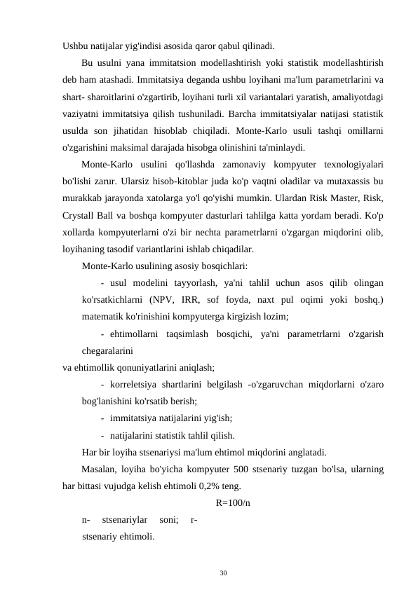 Ushbu natijalar yig'indisi asosida qaror qabul qilinadi. 
Bu usulni yana immitatsion modellashtirish yoki statistik modellashtirish
deb ham atashadi. Immitatsiya deganda ushbu loyihani ma'lum parametrlarini va
shart- sharoitlarini o'zgartirib, loyihani turli xil variantalari yaratish, amaliyotdagi
vaziyatni immitatsiya qilish tushuniladi. Barcha immitatsiyalar natijasi statistik
usulda  son  jihatidan  hisoblab  chiqiladi.  Monte-Karlo  usuli  tashqi  omillarni
o'zgarishini maksimal darajada hisobga olinishini ta'minlaydi. 
Monte-Karlo  usulini  qo'llashda  zamonaviy  kompyuter  texnologiyalari
bo'lishi zarur. Ularsiz hisob-kitoblar juda ko'p vaqtni oladilar va mutaxassis bu
murakkab jarayonda xatolarga yo'l qo'yishi mumkin. Ulardan Risk Master, Risk,
Crystall Ball va boshqa kompyuter dasturlari tahlilga katta yordam beradi. Ko'p
xollarda kompyuterlarni o'zi bir nechta parametrlarni o'zgargan miqdorini olib,
loyihaning tasodif variantlarini ishlab chiqadilar. 
Monte-Karlo usulining asosiy bosqichlari: 
- usul  modelini  tayyorlash,  ya'ni  tahlil  uchun  asos  qilib  olingan
ko'rsatkichlarni  (NPV,  IRR,  sof  foyda,  naxt  pul  oqimi  yoki  boshq.)
matematik ko'rinishini kompyuterga kirgizish lozim; 
- ehtimollarni  taqsimlash  bosqichi,  ya'ni  parametrlarni  o'zgarish
chegaralarini 
va ehtimollik qonuniyatlarini aniqlash; 
- korreletsiya  shartlarini  belgilash  -o'zgaruvchan miqdorlarni  o'zaro
bog'lanishini ko'rsatib berish; 
- immitatsiya natijalarini yig'ish; 
- natijalarini statistik tahlil qilish. 
Har bir loyiha stsenariysi ma'lum ehtimol miqdorini anglatadi. 
Masalan, loyiha bo'yicha kompyuter 500 stsenariy tuzgan bo'lsa, ularning
har bittasi vujudga kelish ehtimoli 0,2% teng. 
R=100/n 
n-  stsenariylar  soni;  r-
stsenariy ehtimoli. 
30 
 

