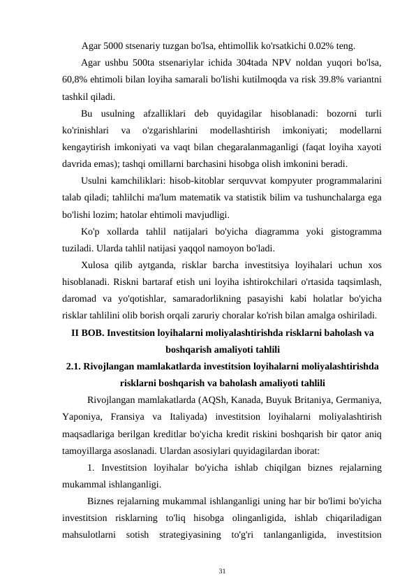 Agar 5000 stsenariy tuzgan bo'lsa, ehtimollik ko'rsatkichi 0.02% teng. 
Agar ushbu 500ta stsenariylar ichida 304tada NPV noldan yuqori bo'lsa,
60,8% ehtimoli bilan loyiha samarali bo'lishi kutilmoqda va risk 39.8% variantni
tashkil qiladi. 
Bu  usulning  afzalliklari  deb  quyidagilar  hisoblanadi:  bozorni  turli
ko'rinishlari  va  o'zgarishlarini  modellashtirish  imkoniyati;  modellarni
kengaytirish imkoniyati va vaqt bilan chegaralanmaganligi (faqat loyiha xayoti
davrida emas); tashqi omillarni barchasini hisobga olish imkonini beradi. 
Usulni kamchiliklari: hisob-kitoblar serquvvat kompyuter programmalarini
talab qiladi; tahlilchi ma'lum matematik va statistik bilim va tushunchalarga ega
bo'lishi lozim; hatolar ehtimoli mavjudligi. 
Ko'p  xollarda  tahlil  natijalari  bo'yicha  diagramma  yoki  gistogramma
tuziladi. Ularda tahlil natijasi yaqqol namoyon bo'ladi. 
Xulosa  qilib  aytganda,  risklar  barcha  investitsiya  loyihalari  uchun  xos
hisoblanadi. Riskni bartaraf etish uni loyiha ishtirokchilari o'rtasida taqsimlash,
daromad  va  yo'qotishlar,  samaradorlikning  pasayishi  kabi  holatlar  bo'yicha
risklar tahlilini olib borish orqali zaruriy choralar ko'rish bilan amalga oshiriladi.
II BOB. Investitsion loyihalarni moliyalashtirishda risklarni baholash va
boshqarish amaliyoti tahlili 
2.1. Rivojlangan mamlakatlarda investitsion loyihalarni moliyalashtirishda 
risklarni boshqarish va baholash amaliyoti tahlili 
Rivojlangan mamlakatlarda (AQSh, Kanada, Buyuk Britaniya, Germaniya,
Yaponiya,  Fransiya  va  Italiyada)  investitsion  loyihalarni  moliyalashtirish
maqsadlariga berilgan kreditlar bo'yicha kredit riskini boshqarish bir qator aniq
tamoyillarga asoslanadi. Ulardan asosiylari quyidagilardan iborat: 
1. Investitsion  loyihalar  bo'yicha  ishlab  chiqilgan  biznes  rejalarning
mukammal ishlanganligi. 
Biznes rejalarning mukammal ishlanganligi uning har bir bo'limi bo'yicha
investitsion  risklarning  to'liq  hisobga  olinganligida,  ishlab  chiqariladigan
mahsulotlarni  sotish  strategiyasining  to'g'ri  tanlanganligida,  investitsion
31 
 
