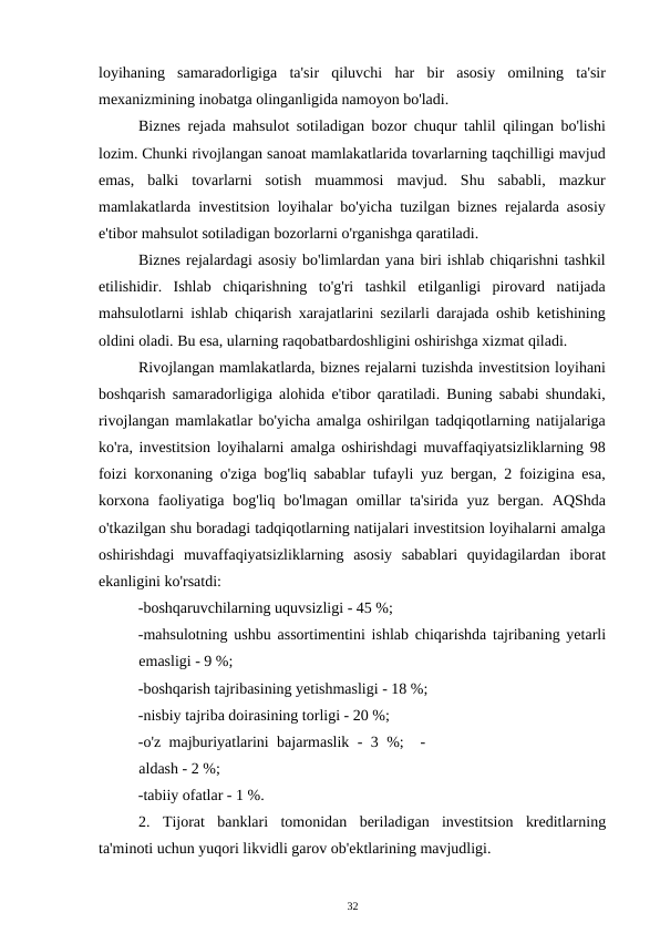loyihaning  samaradorligiga  ta'sir  qiluvchi  har  bir  asosiy  omilning  ta'sir
mexanizmining inobatga olinganligida namoyon bo'ladi. 
Biznes rejada mahsulot sotiladigan bozor chuqur tahlil qilingan bo'lishi
lozim. Chunki rivojlangan sanoat mamlakatlarida tovarlarning taqchilligi mavjud
emas,  balki  tovarlarni  sotish  muammosi  mavjud.  Shu  sababli,  mazkur
mamlakatlarda investitsion loyihalar bo'yicha tuzilgan biznes rejalarda asosiy
e'tibor mahsulot sotiladigan bozorlarni o'rganishga qaratiladi. 
Biznes rejalardagi asosiy bo'limlardan yana biri ishlab chiqarishni tashkil
etilishidir.  Ishlab  chiqarishning  to'g'ri  tashkil  etilganligi  pirovard  natijada
mahsulotlarni ishlab chiqarish xarajatlarini sezilarli darajada oshib ketishining
oldini oladi. Bu esa, ularning raqobatbardoshligini oshirishga xizmat qiladi. 
Rivojlangan mamlakatlarda, biznes rejalarni tuzishda investitsion loyihani
boshqarish samaradorligiga alohida e'tibor qaratiladi. Buning sababi shundaki,
rivojlangan mamlakatlar bo'yicha amalga oshirilgan tadqiqotlarning natijalariga
ko'ra, investitsion loyihalarni amalga oshirishdagi muvaffaqiyatsizliklarning 98
foizi korxonaning o'ziga bog'liq sabablar tufayli yuz bergan, 2 foizigina esa,
korxona  faoliyatiga  bog'liq  bo'lmagan  omillar  ta'sirida  yuz bergan. AQShda
o'tkazilgan shu boradagi tadqiqotlarning natijalari investitsion loyihalarni amalga
oshirishdagi  muvaffaqiyatsizliklarning  asosiy  sabablari  quyidagilardan  iborat
ekanligini ko'rsatdi: 
-boshqaruvchilarning uquvsizligi - 45 %; 
-mahsulotning ushbu assortimentini ishlab chiqarishda tajribaning yetarli
emasligi - 9 %;  
-boshqarish tajribasining yetishmasligi - 18 %; 
-nisbiy tajriba doirasining torligi - 20 %;  
-o'z majburiyatlarini bajarmaslik - 3 %;  -
aldash - 2 %; 
-tabiiy ofatlar - 1 %. 
2. Tijorat  banklari  tomonidan  beriladigan  investitsion  kreditlarning
ta'minoti uchun yuqori likvidli garov ob'ektlarining mavjudligi. 
32 
 
