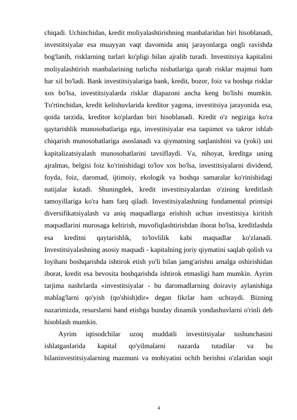 chiqadi. Uchinchidan, kredit moliyalashtirishning manbalaridan biri hisoblanadi,
investitsiyalar  esa  muayyan vaqt  davomida aniq jarayonlarga ongli  ravishda
bog'lanib, risklarning turlari ko'pligi bilan ajralib turadi. Investitsiya kapitalini
moliyalashtirish manbalarining turlicha nisbatlariga qarab risklar majmui ham
har xil bo'ladi. Bank investitsiyalariga bank, kredit, bozor, foiz va boshqa risklar
xos  bo'lsa,  investitsiyalarda  risklar  diapazoni  ancha  keng  bo'lishi  mumkin.
To'rtinchidan, kredit kelishuvlarida kreditor yagona, investitsiya jarayonida esa,
qoida tarzida, kreditor ko'plardan biri  hisoblanadi. Kredit o'z negiziga ko'ra
qaytarishlik munosobatlariga ega, investitsiyalar esa taqsimot va takror ishlab
chiqarish munosobatlariga asoslanadi va qiymatning saqlanishini va (yoki) uni
kapitalizatsiyalash  munosobatlarini  tavsiflaydi.  Va,  nihoyat,  kreditga  uning
ajralmas, belgisi foiz ko'rinishidagi to'lov xos bo'lsa, investitsiyalarni dividend,
foyda,  foiz,  daromad,  ijtimoiy,  ekologik  va  boshqa  samaralar  ko'rinishidagi
natijalar  kutadi.  Shuningdek,  kredit  investitsiyalardan  o'zining  kreditlash
tamoyillariga ko'ra ham farq qiladi. Investitsiyalashning fundamental printsipi
diversifikatsiyalash  va  aniq  maqsadlarga  erishish  uchun  investitsiya  kiritish
maqsadlarini murosaga keltirish, muvofiqlashtirishdan iborat bo'lsa, kreditlashda
esa  kreditni  qaytarishlik,  to'lovlilik  kabi  maqsadlar  ko'zlanadi.
Investitsiyalashning asosiy maqsadi - kapitalning joriy qiymatini saqlab qolish va
loyihani boshqarishda ishtirok etish yo'li bilan jamg'arishni amalga oshirishidan
iborat, kredit esa bevosita boshqarishda ishtirok etmasligi ham mumkin. Ayrim
tarjima  nashrlarda  «investitsiyalar  -  bu  daromadlarning  doiraviy  aylanishiga
mablag'larni  qo'yish  (qo'shish)dir»  degan  fikrlar  ham  uchraydi.  Bizning
nazarimizda, resurslarni band etishga bunday dinamik yondashuvlarni o'rinli deb
hisoblash mumkin. 
Ayrim  iqtisodchilar  uzoq  muddatli  investitsiyalar  tushunchasini
ishlatganlarida  kapital  qo'yilmalarni  nazarda  tutadilar  va  bu
bilaninvestitsiyalarning mazmuni va mohiyatini ochib berishni o'zlaridan soqit
4 
 
