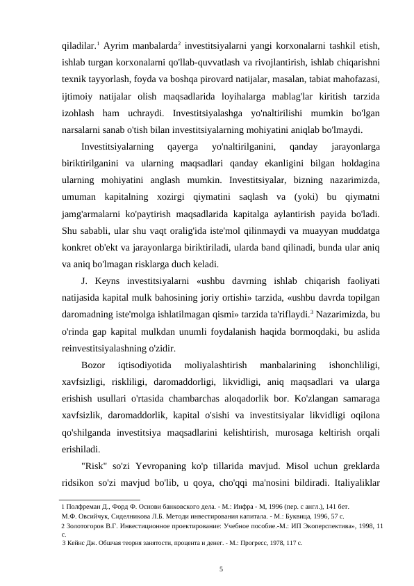 qiladilar.1 Ayrim manbalarda2 investitsiyalarni yangi korxonalarni tashkil etish,
ishlab turgan korxonalarni qo'llab-quvvatlash va rivojlantirish, ishlab chiqarishni
texnik tayyorlash, foyda va boshqa pirovard natijalar, masalan, tabiat mahofazasi,
ijtimoiy  natijalar  olish  maqsadlarida  loyihalarga  mablag'lar  kiritish  tarzida
izohlash  ham  uchraydi.  Investitsiyalashga  yo'naltirilishi  mumkin  bo'lgan
narsalarni sanab o'tish bilan investitsiyalarning mohiyatini aniqlab bo'lmaydi. 
Investitsiyalarning  qayerga  yo'naltirilganini,  qanday  jarayonlarga
biriktirilganini  va  ularning  maqsadlari  qanday  ekanligini  bilgan  holdagina
ularning  mohiyatini  anglash  mumkin.  Investitsiyalar,  bizning  nazarimizda,
umuman  kapitalning  xozirgi  qiymatini  saqlash  va  (yoki)  bu  qiymatni
jamg'armalarni ko'paytirish maqsadlarida kapitalga aylantirish payida bo'ladi.
Shu sababli, ular shu vaqt oralig'ida iste'mol qilinmaydi va muayyan muddatga
konkret ob'ekt va jarayonlarga biriktiriladi, ularda band qilinadi, bunda ular aniq
va aniq bo'lmagan risklarga duch keladi. 
J.  Keyns  investitsiyalarni  «ushbu  davrning  ishlab  chiqarish  faoliyati
natijasida kapital mulk bahosining joriy ortishi» tarzida, «ushbu davrda topilgan
daromadning iste'molga ishlatilmagan qismi» tarzida ta'riflaydi.3 Nazarimizda, bu
o'rinda gap kapital mulkdan unumli foydalanish haqida bormoqdaki, bu aslida
reinvestitsiyalashning o'zidir. 
Bozor  iqtisodiyotida  moliyalashtirish  manbalarining  ishonchliligi,
xavfsizligi,  riskliligi,  daromaddorligi,  likvidligi,  aniq  maqsadlari  va  ularga
erishish usullari o'rtasida chambarchas aloqadorlik bor. Ko'zlangan samaraga
xavfsizlik,  daromaddorlik,  kapital  o'sishi  va  investitsiyalar  likvidligi  oqilona
qo'shilganda  investitsiya  maqsadlarini  kelishtirish,  murosaga  keltirish  orqali
erishiladi. 
"Risk"  so'zi  Yevropaning ko'p tillarida  mavjud.  Misol  uchun  greklarda
ridsikon so'zi mavjud bo'lib, u qoya, cho'qqi ma'nosini bildiradi. Italiyaliklar
1 Полфреман Д., Форд Ф. Основи банковского дела. - М.: Инфра - М, 1996 (пер. с англ.), 141 бет. 
М.Ф. Овсийчук, Сиделникова Л.Б. Методи инвестирования капитала. - М.: Буквица, 1996, 57 с. 
2 Золотогоров В.Г. Инвестиционное проектирование: Учебное пособие.-М.: ИП Экоперспектива», 1998, 11
с. 
3 Кейнс Дж. Обшчая теория занятости, процента и денег. - М.: Прогресс, 1978, 117 с. 
5 
 
