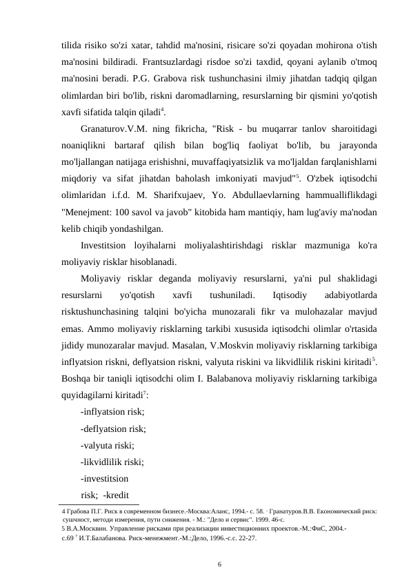 tilida risiko so'zi xatar, tahdid ma'nosini, risicare so'zi qoyadan mohirona o'tish
ma'nosini bildiradi. Frantsuzlardagi risdoe so'zi taxdid, qoyani aylanib o'tmoq
ma'nosini beradi. P.G. Grabova risk tushunchasini ilmiy jihatdan tadqiq qilgan
olimlardan biri bo'lib, riskni daromadlarning, resurslarning bir qismini yo'qotish
xavfi sifatida talqin qiladi4. 
Granaturov.V.M. ning fikricha, "Risk - bu muqarrar tanlov sharoitidagi
noaniqlikni  bartaraf  qilish  bilan  bog'liq  faoliyat  bo'lib,  bu  jarayonda
mo'ljallangan natijaga erishishni, muvaffaqiyatsizlik va mo'ljaldan farqlanishlarni
miqdoriy  va  sifat  jihatdan  baholash  imkoniyati  mavjud"5.  O'zbek  iqtisodchi
olimlaridan  i.f.d.  M.  Sharifxujaev,  Yo.  Abdullaevlarning  hammualliflikdagi
"Menejment: 100 savol va javob" kitobida ham mantiqiy, ham lug'aviy ma'nodan
kelib chiqib yondashilgan.  
Investitsion  loyihalarni  moliyalashtirishdagi  risklar  mazmuniga  ko'ra
moliyaviy risklar hisoblanadi. 
Moliyaviy  risklar  deganda  moliyaviy  resurslarni,  ya'ni  pul  shaklidagi
resurslarni  yo'qotish  xavfi  tushuniladi.  Iqtisodiy  adabiyotlarda
risktushunchasining  talqini  bo'yicha  munozarali  fikr  va  mulohazalar  mavjud
emas. Ammo moliyaviy risklarning tarkibi xususida iqtisodchi olimlar o'rtasida
jididy munozaralar mavjud. Masalan, V.Moskvin moliyaviy risklarning tarkibiga
inflyatsion riskni, deflyatsion riskni, valyuta riskini va likvidlilik riskini kiritadi5.
Boshqa bir taniqli iqtisodchi olim I. Balabanova moliyaviy risklarning tarkibiga
quyidagilarni kiritadi7: 
-inflyatsion risk;  
-deflyatsion risk;  
-valyuta riski; 
-likvidlilik riski;  
-investitsion 
risk;  -kredit 
4 Грабова П.Г. Риск в современном бизнесе.-Москва:Аланс, 1994.- с. 58. 5 Гранатуров.В.В. Економический риск:
сушчност, методи измерения, пути снижения. - М.: "Дело и сервис". 1999. 46-с. 
5 В.А.Москвин. Управление рисками при реализации инвестиционних проектов.-М.:ФиС, 2004.-
с.69 7 И.Т.Балабанова. Риск-менежмент.-М.:Дело, 1996.-с.с. 22-27. 
6 
 
