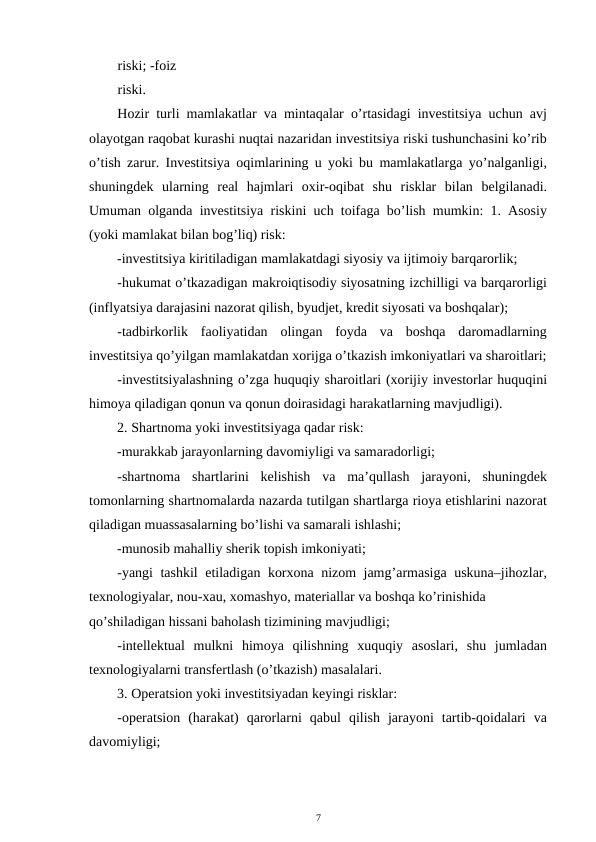 riski; -foiz 
riski. 
Hozir turli mamlakatlar va mintaqalar o’rtasidagi investitsiya uchun avj
olayotgan raqobat kurashi nuqtai nazaridan investitsiya riski tushunchasini ko’rib
o’tish zarur. Investitsiya oqimlarining u yoki bu mamlakatlarga yo’nalganligi,
shuningdek  ularning  real  hajmlari  oxir-oqibat  shu  risklar  bilan  belgilanadi.
Umuman olganda investitsiya riskini uch toifaga bo’lish mumkin: 1. Asosiy
(yoki mamlakat bilan bog’liq) risk:  
-investitsiya kiritiladigan mamlakatdagi siyosiy va ijtimoiy barqarorlik; 
-hukumat o’tkazadigan makroiqtisodiy siyosatning izchilligi va barqarorligi
(inflyatsiya darajasini nazorat qilish, byudjet, kredit siyosati va boshqalar); 
-tadbirkorlik  faoliyatidan  olingan  foyda  va  boshqa  daromadlarning
investitsiya qo’yilgan mamlakatdan xorijga o’tkazish imkoniyatlari va sharoitlari;
-investitsiyalashning o’zga huquqiy sharoitlari (xorijiy investorlar huquqini
himoya qiladigan qonun va qonun doirasidagi harakatlarning mavjudligi). 
2. Shartnoma yoki investitsiyaga qadar risk: 
-murakkab jarayonlarning davomiyligi va samaradorligi; 
-shartnoma  shartlarini  kelishish  va  ma’qullash  jarayoni,  shuningdek
tomonlarning shartnomalarda nazarda tutilgan shartlarga rioya etishlarini nazorat
qiladigan muassasalarning bo’lishi va samarali ishlashi; 
-munosib mahalliy sherik topish imkoniyati;  
-yangi tashkil etiladigan korxona nizom jamg’armasiga uskuna–jihozlar,
texnologiyalar, nou-xau, xomashyo, materiallar va boshqa ko’rinishida 
qo’shiladigan hissani baholash tizimining mavjudligi; 
-intellektual  mulkni  himoya  qilishning  xuquqiy  asoslari,  shu  jumladan
texnologiyalarni transfertlash (o’tkazish) masalalari.  
3. Operatsion yoki investitsiyadan keyingi risklar: 
-operatsion  (harakat)  qarorlarni  qabul  qilish  jarayoni  tartib-qoidalari  va
davomiyligi; 
7 
 

