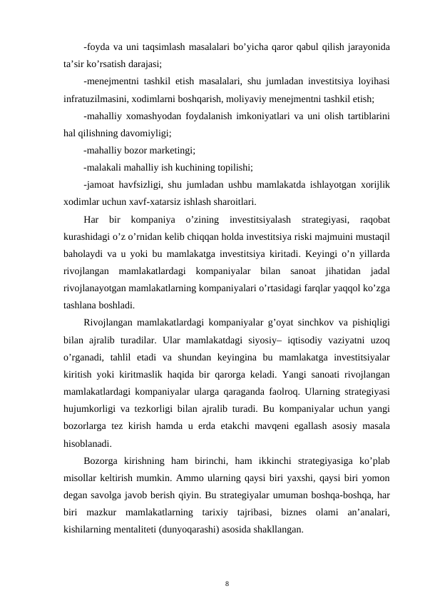 -foyda va uni taqsimlash masalalari bo’yicha qaror qabul qilish jarayonida
ta’sir ko’rsatish darajasi; 
-menejmentni tashkil etish masalalari, shu jumladan investitsiya loyihasi
infratuzilmasini, xodimlarni boshqarish, moliyaviy menejmentni tashkil etish; 
-mahalliy xomashyodan foydalanish imkoniyatlari va uni olish tartiblarini
hal qilishning davomiyligi; 
-mahalliy bozor marketingi; 
-malakali mahalliy ish kuchining topilishi; 
-jamoat havfsizligi, shu jumladan ushbu mamlakatda ishlayotgan xorijlik
xodimlar uchun xavf-xatarsiz ishlash sharoitlari. 
Har  bir  kompaniya  o’zining  investitsiyalash  strategiyasi,  raqobat
kurashidagi o’z o’rnidan kelib chiqqan holda investitsiya riski majmuini mustaqil
baholaydi va u yoki bu mamlakatga investitsiya kiritadi. Keyingi o’n yillarda
rivojlangan  mamlakatlardagi  kompaniyalar  bilan  sanoat  jihatidan  jadal
rivojlanayotgan mamlakatlarning kompaniyalari o’rtasidagi farqlar yaqqol ko’zga
tashlana boshladi. 
Rivojlangan mamlakatlardagi kompaniyalar g’oyat sinchkov va pishiqligi
bilan  ajralib  turadilar.  Ular  mamlakatdagi  siyosiy–  iqtisodiy  vaziyatni  uzoq
o’rganadi,  tahlil  etadi  va  shundan  keyingina  bu  mamlakatga  investitsiyalar
kiritish yoki kiritmaslik haqida bir qarorga keladi. Yangi sanoati rivojlangan
mamlakatlardagi kompaniyalar ularga qaraganda faolroq. Ularning strategiyasi
hujumkorligi va tezkorligi bilan ajralib turadi. Bu kompaniyalar uchun yangi
bozorlarga tez kirish hamda u erda etakchi mavqeni egallash asosiy masala
hisoblanadi.  
Bozorga  kirishning  ham  birinchi,  ham  ikkinchi  strategiyasiga  ko’plab
misollar keltirish mumkin. Ammo ularning qaysi biri yaxshi, qaysi biri yomon
degan savolga javob berish qiyin. Bu strategiyalar umuman boshqa-boshqa, har
biri  mazkur  mamlakatlarning  tarixiy  tajribasi,  biznes  olami  an’analari,
kishilarning mentaliteti (dunyoqarashi) asosida shakllangan.  
8 
 
