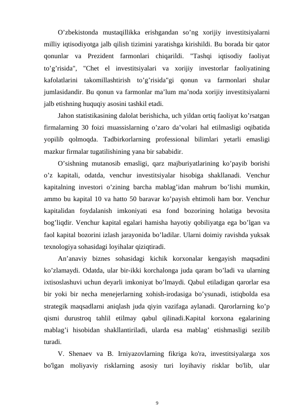 O’zbekistonda  mustaqillikka  erishgandan  so’ng  xorijiy  investitsiyalarni
milliy iqtisodiyotga jalb qilish tizimini yaratishga kirishildi. Bu borada bir qator
qonunlar  va  Prezident  farmonlari  chiqarildi.  "Tashqi  iqtisodiy  faoliyat
to’g’risida",  "Chet  el  investitsiyalari  va  xorijiy  investorlar  faoliyatining
kafolatlarini  takomillashtirish  to’g’risida"gi  qonun  va  farmonlari  shular
jumlasidandir. Bu qonun va farmonlar ma’lum ma’noda xorijiy investitsiyalarni
jalb etishning huquqiy asosini tashkil etadi. 
Jahon statistikasining dalolat berishicha, uch yildan ortiq faoliyat ko’rsatgan
firmalarning 30 foizi muassislarning o’zaro da’volari hal etilmasligi oqibatida
yopilib  qolmoqda.  Tadbirkorlarning  professional  bilimlari  yetarli  emasligi
mazkur firmalar tugatilishining yana bir sababidir.  
O’sishning mutanosib emasligi, qarz majburiyatlarining ko’payib borishi
o’z  kapitali,  odatda,  venchur  investitsiyalar  hisobiga  shakllanadi.  Venchur
kapitalning investori o’zining barcha mablag’idan mahrum bo’lishi  mumkin,
ammo bu kapital 10 va hatto 50 baravar ko’payish ehtimoli ham bor. Venchur
kapitalidan  foydalanish  imkoniyati  esa  fond  bozorining  holatiga  bevosita
bog’liqdir. Venchur kapital egalari hamisha hayotiy qobiliyatga ega bo’lgan va
faol kapital bozorini izlash jarayonida bo’ladilar. Ularni doimiy ravishda yuksak
texnologiya sohasidagi loyihalar qiziqtiradi. 
An’anaviy  biznes  sohasidagi  kichik  korxonalar  kengayish  maqsadini
ko’zlamaydi. Odatda, ular bir-ikki korchalonga juda qaram bo’ladi va ularning
ixtisoslashuvi uchun deyarli imkoniyat bo’lmaydi. Qabul etiladigan qarorlar esa
bir yoki bir necha menejerlarning xohish-irodasiga bo’ysunadi, istiqbolda esa
strategik maqsadlarni aniqlash juda qiyin vazifaga aylanadi. Qarorlarning ko’p
qismi  durustroq  tahlil  etilmay  qabul  qilinadi.Kapital  korxona  egalarining
mablag’i  hisobidan  shakllantiriladi,  ularda  esa  mablag’  etishmasligi  sezilib
turadi. 
V.  Shenaev  va  B.  Irniyazovlarning  fikriga  ko'ra,  investitsiyalarga  xos
bo'lgan  moliyaviy  risklarning  asosiy  turi  loyihaviy  risklar  bo'lib,  ular
9 
 

