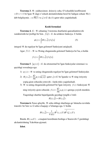  
Teorema 3. - yulduzsimon  doiraviy soha. O’xshashlik koeffitsienti 
,0
1
r
r
   bo’lgan  dagi o’xshash akslantirishdan hosil bo’ladigan sohani 
( )r
 
deb belgilaymiz. 
( )
z
 r
 va 
 G
 da (1) qator tekis yaqinlashadi.  
 
Koshi formulasi 
 
Teorema 4. G -  sohaning 3-teorema shartlarini qanoatlantiruvchi 
xarakteristik ko’pxilligi bo’lsin. 
( )
f  - G  da uzluksiz funksiya. U holda  
 
( )
( , ) ( )
G
z
H z
f


 

 
  
 
 
(5) 
integral  da regulyar bo’lgan golomorf funksiyani aniqlaydi.  
 
Agar 
( )
f z  -  va ning chegarasida golomorf funksiya bo’lsa, u holda  
 
 
 
( )
( , ) ( )
G
f z
H z
 f
 

 
. 
 
Teorema 5. 
( )z 
G


 da ortonormal bo’lgan funksiyalar sistemasi va 
quyidagi xossalarga ega: 
1) 
 ( )z
  va uning chegarasida regulyar bo’lgan golomorf funksiyalar. 
2) 
1
0
( , )
( )
( )
H z
z





 



 qator 
 G
 bo’lganda va  ning ixtiyoriy 
yopiq qism sohasida yotuvchi z larda tekis yaqinlashadi. 
3)  va uning chegarasida golomorf bo’lgan ixtiyoriy 
( )
f z  funksiyani  
ning ixtiyoriy qism sohasida 
0
( )
( )
f z
a
z







 qatorga yoyish mumkin.  
Yuqoridagi shartlar bajarilganida quyidagi tenglik o’rinli: 
1( , )
( , )
H z
H z



. 
 
Teorema 6. Faraz qilaylik,  soha oldingi shartlarga qo’shimcha ravishda 
tranzitiv bo’lsin va G soha n haqiqiy o’lchamga ega. U holda 
1
1
2
2
1
( , )
( , ,
)
( , ,
).
( )
H z
B
z z U B
z U
V G



 
 
Bunda ( , ,
)
B z a U  - anuqtani koordinata boshiga o’tkazuvchi guruhdagi 
akslantirishning Yakobian qiymati. 
 
Isbot.  
