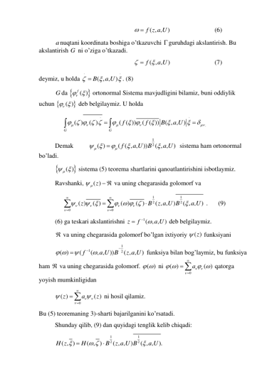  
 
 
( , ,
  f z a U)
 
 
 
(6) 
 
anuqtani koordinata boshiga o’tkazuvchi guruhdagi akslantirish. Bu 
akslantirish G  ni o’ziga o’tkazadi.  
 
 
 
( , ,
)
f
a U



 
 
 
(7) 
deymiz, u holda 
( , ,
)
B
a U






. (8) 
 
G da 
f ( )

 ortonormal Sistema mavjudligini bilamiz, buni oddiylik 
uchun 
 ( )
 
 deb belgilaymiz. U holda 
.
( )
( )
( ( ))
( ( ))
( , ,
)
G
G
f
f
B
a U





    

 










 
 
Demak 
 
1
2
( )
( ( , ,
))
( , ,
)
f
a U
B
a U








  sistema ham ortonormal 
bo’ladi.  
 

 ( )

 sistema (5) teorema shartlarini qanoatlantirishini isbotlaymiz. 
 
Ravshanki, 
 ( )z
  va uning chegarasida golomorf va  
1
1
2
2
0
0
( )
( )
( )
( )
( , ,
)
( , ,
)
z
B
z a U B
a U









   









 . 
 (9) 
 
(6) ga teskari akslantirishni 
1( , ,
)
z
f
  a U

 deb belgilaymiz.  
 
 va uning chegarasida golomorf bo’lgan ixtiyoriy 
 ( )z
 funksiyani  
 
1
1
2
( )
(
( , ,
))
( , ,
)
f
a U
B
z a U
 





 funksiya bilan bog’laymiz, bu funksiya 
ham  va uning chegarasida golomorf. ( )
   ni 
0
( )
( )
a


 
 



 qatorga 
yoyish mumkinligidan  
 
0
( )
( )
z
a
z








 ni hosil qilamiz. 
Bu (5) teoremaning 3)-sharti bajarilganini ko’rsatadi. 
 
Shunday qilib, (9) dan quyidagi tenglik kelib chiqadi: 
 
1
1
2
2
( , )
( , )
( , ,
)
( , ,
).
H z
H
B
z a U B
a U

 



 
