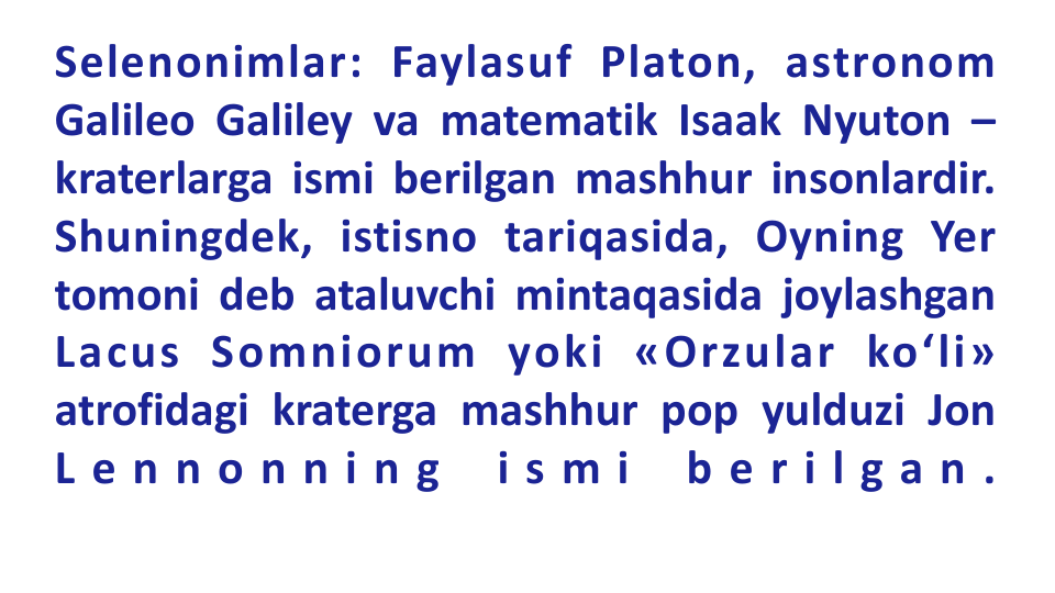 Selenonimlar: Faylasuf Platon, astronom
Galileo Galiley va matematik Isaak Nyuton –
kraterlarga ismi berilgan mashhur insonlardir.
Shuningdek, istisno tariqasida, Oyning Yer
tomoni deb ataluvchi mintaqasida joylashgan
Lacus Somniorum yoki «Orzular ko‘li»
atrofidagi kraterga mashhur pop yulduzi Jon
L e n n o n n i n g
i s m i
b e r i l g a n .
