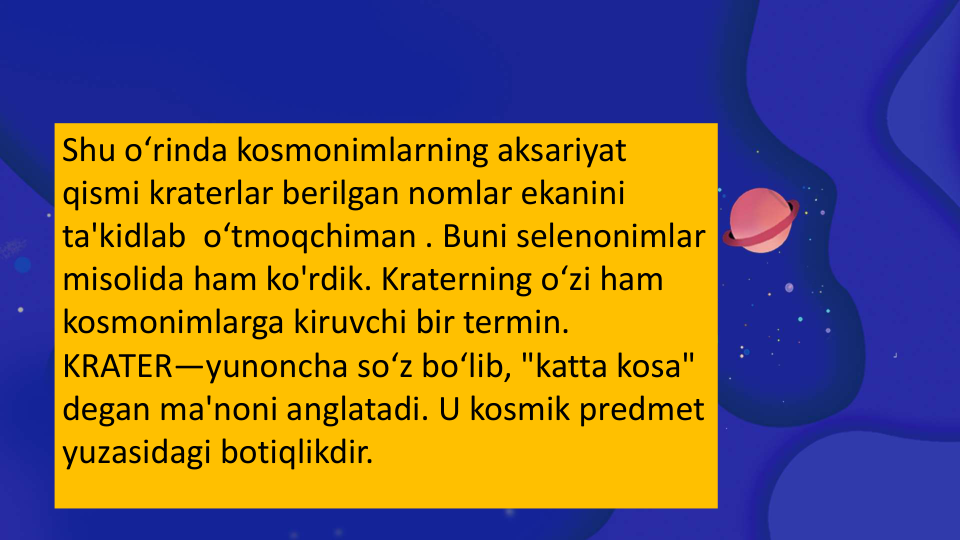 Shu o‘rinda kosmonimlarning aksariyat 
qismi kraterlar berilgan nomlar ekanini 
ta'kidlab  o‘tmoqchiman . Buni selenonimlar 
misolida ham ko'rdik. Kraterning o‘zi ham 
kosmonimlarga kiruvchi bir termin.
KRATER—yunoncha so‘z bo‘lib, "katta kosa" 
degan ma'noni anglatadi. U kosmik predmet 
yuzasidagi botiqlikdir.    
