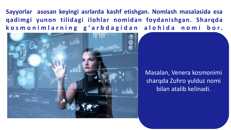 Sayyorlar asosan keyingi asrlarda kashf etishgan. Nomlash masalasida esa
qadimgi yunon tilidagi ilohlar nomidan foydanishgan. Sharqda
k o s m o n i m l a r n i n g
g ‘ a r b d a g i d a n
a l o h i d a
n o m i
b o r .
Masalan, Venera kosmonimi 
sharqda Zuhro yulduz nomi 
bilan atalib kelinadi.
