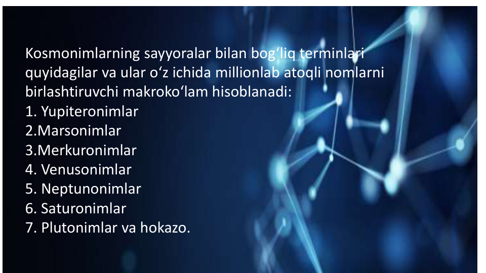 Kosmonimlarning sayyoralar bilan bog‘liq terminlari 
quyidagilar va ular o‘z ichida millionlab atoqli nomlarni 
birlashtiruvchi makroko‘lam hisoblanadi:
1. Yupiteronimlar 
2.Marsonimlar
3.Merkuronimlar
4. Venusonimlar
5. Neptunonimlar
6. Saturonimlar
7. Plutonimlar va hokazo.
