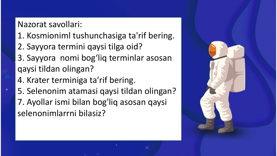 Nazorat savollari:
1. Kosmioniml tushunchasiga ta'rif bering.
2. Sayyora termini qaysi tilga oid?
3. Sayyora  nomi bog‘liq terminlar asosan 
qaysi tildan olingan? 
4. Krater terminiga ta‘rif bering.
5. Selenonim atamasi qaysi tildan olingan?
7. Ayollar ismi bilan bog'liq asosan qaysi 
selenonimlarrni bilasiz?
