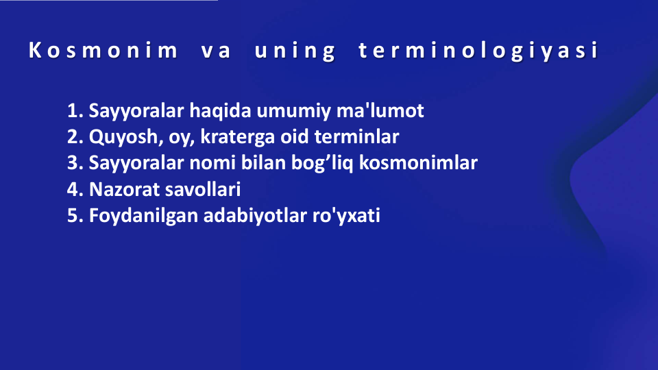 K o s m o n i m
v a
u n i n g
t e r m i n o l o g i y a s i
1. Sayyoralar haqida umumiy ma'lumot 
2. Quyosh, oy, kraterga oid terminlar
3. Sayyoralar nomi bilan bog’liq kosmonimlar 
4. Nazorat savollari 
5. Foydanilgan adabiyotlar ro'yxati 
