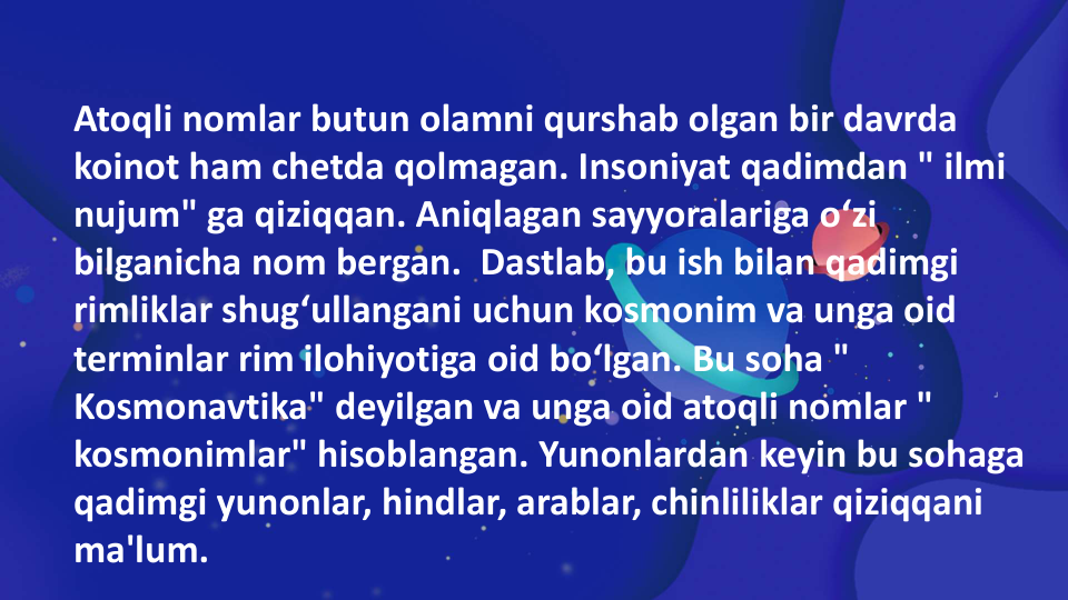 Atoqli nomlar butun olamni qurshab olgan bir davrda 
koinot ham chetda qolmagan. Insoniyat qadimdan " ilmi 
nujum" ga qiziqqan. Aniqlagan sayyoralariga o‘zi 
bilganicha nom bergan.  Dastlab, bu ish bilan qadimgi 
rimliklar shug‘ullangani uchun kosmonim va unga oid 
terminlar rim ilohiyotiga oid bo‘lgan. Bu soha " 
Kosmonavtika" deyilgan va unga oid atoqli nomlar " 
kosmonimlar" hisoblangan. Yunonlardan keyin bu sohaga 
qadimgi yunonlar, hindlar, arablar, chinliliklar qiziqqani 
ma'lum.
