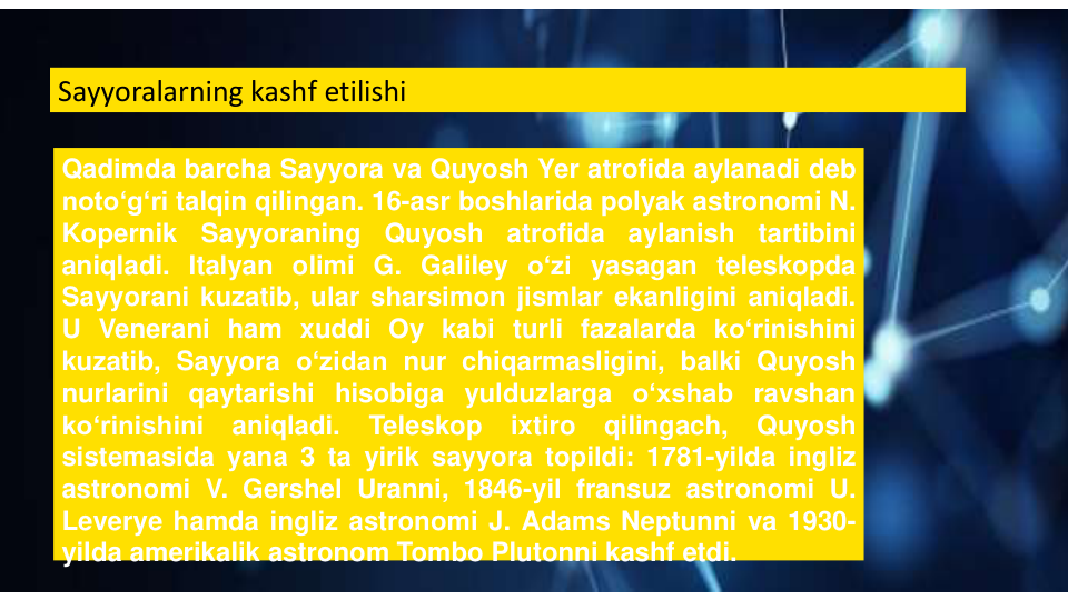 Sayyoralarning kashf etilishi
Qadimda barcha Sayyora va Quyosh Yer atrofida aylanadi deb
notoʻgʻri talqin qilingan. 16-asr boshlarida polyak astronomi N.
Kopernik
Sayyoraning
Quyosh
atrofida
aylanish
tartibini
aniqladi. Italyan olimi G. Galiley oʻzi yasagan teleskopda
Sayyorani kuzatib, ular sharsimon jismlar ekanligini aniqladi.
U Venerani ham xuddi Oy kabi turli fazalarda koʻrinishini
kuzatib, Sayyora oʻzidan nur chiqarmasligini, balki Quyosh
nurlarini qaytarishi hisobiga yulduzlarga oʻxshab ravshan
koʻrinishini
aniqladi.
Teleskop
ixtiro
qilingach,
Quyosh
sistemasida yana 3 ta yirik sayyora topildi: 1781-yilda ingliz
astronomi V. Gershel Uranni, 1846-yil fransuz astronomi U.
Leverye hamda ingliz astronomi J. Adams Neptunni va 1930-
yilda amerikalik astronom Tombo Plutonni kashf etdi.
