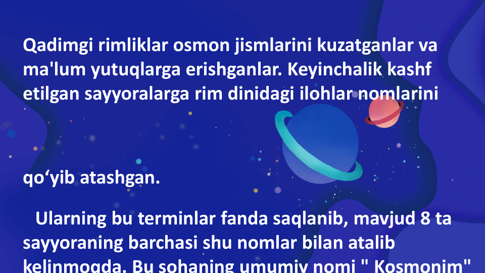 Qadimgi rimliklar osmon jismlarini kuzatganlar va 
ma'lum yutuqlarga erishganlar. Keyinchalik kashf 
etilgan sayyoralarga rim dinidagi ilohlar nomlarini 
qo‘yib atashgan.
Ularning bu terminlar fanda saqlanib, mavjud 8 ta 
sayyoraning barchasi shu nomlar bilan atalib 
kelinmoqda. Bu sohaning umumiy nomi " Kosmonim"
