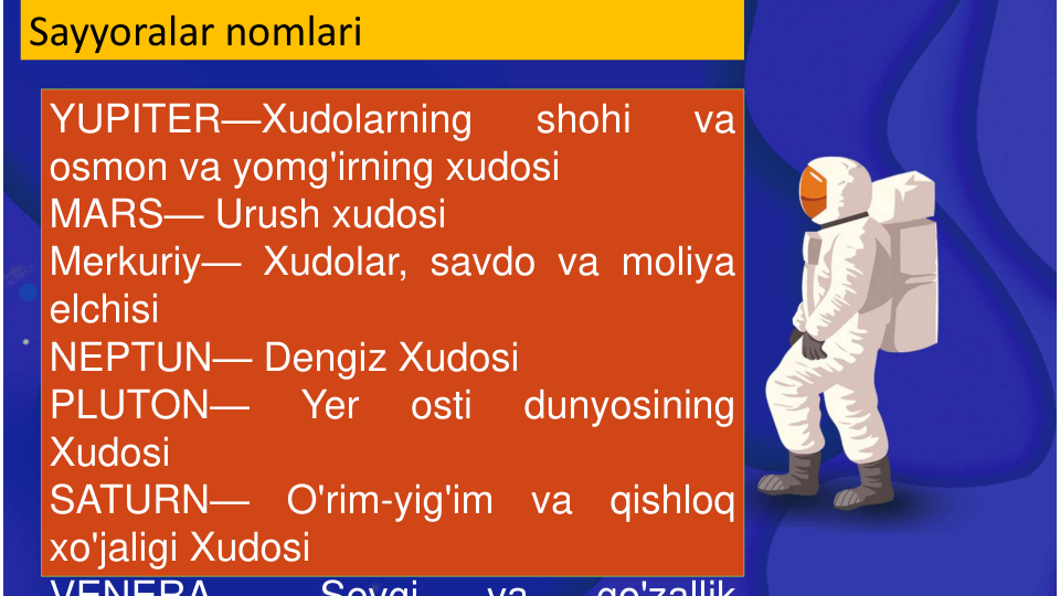 Sayyoralar nomlari
YUPITER—Xudolarning
shohi
va
osmon va yomg'irning xudosi
MARS— Urush xudosi
Merkuriy— Xudolar, savdo va moliya
elchisi
NEPTUN— Dengiz Xudosi
PLUTON—
Yer
osti
dunyosining
Xudosi
SATURN—
O'rim-yig'im
va
qishloq
xo'jaligi Xudosi
VENERA
Sevgi
va
go'zallik
