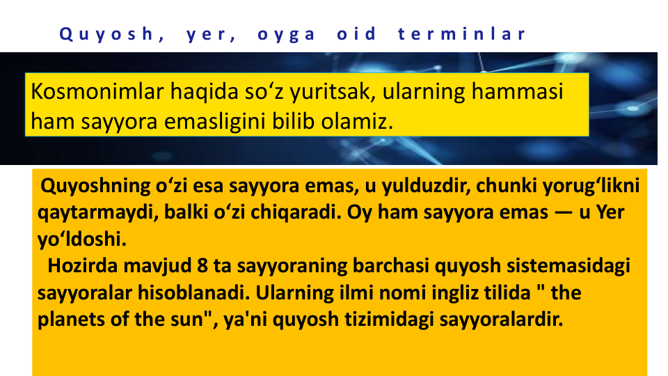 Q u y o s h ,
y e r ,
o y g a
o i d
t e r m i n l a r
Kosmonimlar haqida so‘z yuritsak, ularning hammasi 
ham sayyora emasligini bilib olamiz.
Quyoshning oʻzi esa sayyora emas, u yulduzdir, chunki yorugʻlikni 
qaytarmaydi, balki oʻzi chiqaradi. Oy ham sayyora emas — u Yer 
yoʻldoshi.
Hozirda mavjud 8 ta sayyoraning barchasi quyosh sistemasidagi 
sayyoralar hisoblanadi. Ularning ilmi nomi ingliz tilida " the 
planets of the sun", ya'ni quyosh tizimidagi sayyoralardir.
