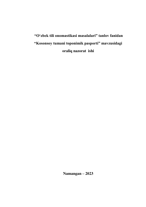  
 
 
 “O‘zbek tili onomastikasi masalalari” tanlov fanidan 
“Kosonsoy tumani toponimik pasporti” mavzusidagi 
oraliq nazorat  ishi 
 
 
 
 
 
 
 
 
 
 
 
 
 
 
 
Namangan – 2023 
 
