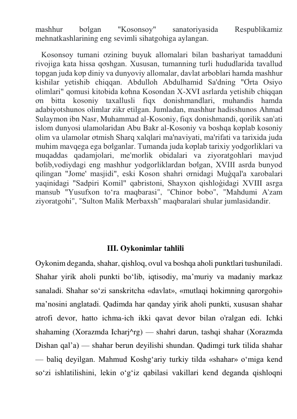 mashhur 
bơlgan 
"Kosonsoy" 
sanatoriyasida 
Respublikamiz 
mehnatkashlarining eng sevimli sihatgohiga aylangan. 
   Kosonsoy tumani ơzining buyuk allomalari bilan bashariyat tamadduni 
rivojiga kata hissa qơshgan. Xususan, tumanning turli hududlarida tavallud 
topgan juda kơp diniy va dunyoviy allomalar, davlat arboblari hamda mashhur 
kishilar yetishib chiqqan. Abdulloh Abdulhamid Sa'dning "Ơrta Osiyo 
olimlari" qomusi kitobida kơhna Kosondan X-XVI asrlarda yetishib chiqqan 
ơn bitta kosoniy taxallusli fiqx donishmandlari, muhandis hamda 
adabiyotshunos olimlar zikr etilgan. Jumladan, mashhur hadisshunos Ahmad 
Sulaymon ibn Nasr, Muhammad al-Kosoniy, fiqx donishmandi, qorilik san'ati 
islom dunyosi ulamolaridan Abu Bakr al-Kosoniy va boshqa kơplab kosoniy 
olim va ulamolar ơtmish Sharq xalqlari ma'naviyati, ma'rifati va tarixida juda 
muhim mavqega ega bơlganlar. Tumanda juda kơplab tarixiy yodgorliklari va 
muqaddas qadamjolari, me'morlik obidalari va ziyoratgohlari mavjud 
bơlib,vodiydagi eng mashhur yodgorliklardan bơlgan, XVIII asrda bunyod 
qilingan "Jome' masjidi", eski Koson shahri ơrnidagi Muģqal'a xarobalari 
yaqinidagi "Sadpiri Komil" qabristoni, Shayxon qishloģidagi XVIII asrga 
mansub "Yusufxon to‘ra maqbarasi", "Chinor bobo", "Mahdumi A'zam 
ziyoratgohi", "Sulton Malik Merbaxsh" maqbaralari shular jumlasidandir. 
 
 
                                    III. Oykonimlar tahlili 
Oykonim deganda, shahar, qishloq, ovul va boshqa aholi punktlari tushuniladi. 
Shahar yirik aholi punkti bo‘lib, iqtisodiy, ma’muriy va madaniy markaz 
sanaladi. Shahar so‘zi sanskritcha «davlat», «mutlaqi hokimning qarorgohi» 
ma’nosini anglatadi. Qadimda har qanday yirik aholi punkti, xususan shahar 
atrofi devor, hatto ichma-ich ikki qavat devor bilan o'ralgan edi. Ichki 
shahaming (Xorazmda Icharj^rg) — shahri darun, tashqi shahar (Xorazmda 
Dishan qal’a) — shahar berun deyilishi shundan. Qadimgi turk tilida shahar 
— baliq deyilgan. Mahmud Koshg‘ariy turkiy tilda «shahar» o‘miga kend 
so‘zi ishlatilishini, lekin o‘g‘iz qabilasi vakillari kend deganda qishloqni 
