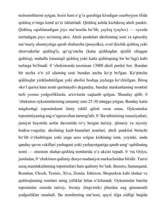 tushunishlarini aytgan, hozir ham o‘g‘iz guruhiga kiradigan ozarboyjon tilida 
qishloq o‘rniga kend so‘zi ishlatiladi. Qishloq aslida kichikroq aholi punkti. 
Qishloq «qishlanadigan joy» ma’nosida bo‘lib, yayloq (yaylov) — «yozda 
turiladigan joy» so'zining aksi. Aholi punktlari aholisining soni va iqtisodiy 
ma’muriy ahamiyatiga qarab shaharcha (posyolka), ovul (kichik qishloq yoki 
chorvadorlar qishlog'i), qo‘rg‘oncha (katta qishloqdan ajralib chiqqan 
qishloq), mahalla (mustaqil qishloq yoki katta qishloqning bir bo‘lagi) kabi 
turlarga bo'linadi. 0 ‘zbekistonda taxminan 13000 aholi punkti bor. Bundan 
bir necha o‘n yil ulaming soni bundan ancha ko‘p bo'lgan. Ko‘pincha 
qishloqlar yiriklashtirilgan yoki aholisi boshqa joylarga ko‘chirilgan. Biroq 
«ko‘l qurisa ham nomi qurimaydi» deganday, bunday maskanlaming nomlari 
turli yozma yodgorliklarda, arxivlarda saqlanib qolgan. Shunday qilib, 0 
‘zbekiston oykonimlarining umumiy soni 25-30 mingga yetgan. Bunday katta 
miqdordagi toponimlarni ilmiy tahlil qilish oson emas. Oykonimlar 
toponimiyaning eng o‘zgaruvchan tarmog'idir. 0 ‘lka tabiatining xususiyatlari, 
jamiyat hayotida asrlar davomida ro‘y bergan tarixiy, ijtimoiy va siyosiy 
hodisa-voqealar, aholining kasb-hunarlari nomlari, aholi punktini birinchi 
bo‘lib o‘zlashtirgan yoki unga asos solgan kishining ismi, yoyinki, unda 
qanday qavm vakillari yashagani yoki yashayotganiga qarab umg‘-qabilaning 
nomi — etnonim shahar-qishloq nomlarida o‘z aksini topadi. 0 ‘rta Osiyo, 
jumladan, 0 ‘zbekiston qadimiy dunyo madaniyat markazlaridan biridir. Tarixi 
uzoq mamlakatlaming toponimlari ham qadimiy bo‘ladi. Buxoro, Samarqand, 
Romitan, Choch, Termiz, Xiva, Zomin, Ishtixon, Shopurkon kabi shahar va 
qishloqlaming nomlari ming yilliklar bilan o‘lchanadi. Oykonimlar barcha 
toponimlar orasida tarixiy, lisoniy (lingvistik) jihatdan eng qimmmatli 
yodgorliklar sanaladi. Bu nomlarning ma’nosi, qaysi tilga oidligi haqida 
