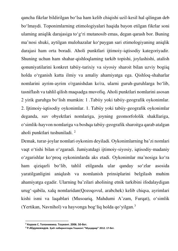 qancha fikrlar bildirilgan bo‘lsa ham kelib chiqishi uzil-kesil hal qilingan deb 
bo‘lmaydi. Toponimlarning etimologiyalari haqida bayon etilgan fikrlar soni 
ulaming aniqlik darajasiga to‘g‘ri mutanosib emas, degan qarash bor. Buning 
ma’nosi shuki, aytilgan mulohazalar ko‘paygan sari etimologiyaning aniqlik 
darajasi ham orta boradi. Aholi punktlari ijtimoiy-iqtisodiy kategoriyadir. 
Shuning uchun ham shahar-qishloqlaming tarkib topishi, joylashishi, atalish 
qonuniyatilarini konkret tabiiy-tarixiy va siyosiy sharoit bilan uzviy bogiiq 
holda o‘rganish katta ilmiy va amaliy ahamiyatga ega. Qishloq-shaharlar 
nomlarini ayrim-ayrim o'rganishdan ko'ra, ularni guruh-guruhlarga bo‘lib, 
tasniflash va tahlil qilish maqsadga muvofiq. Aholi punktlari nomlarini asosan 
2 yirik guruhga bo‘lish mumkin: 1 .Tabiiy yoki tabiiy-geografik oykonimlar. 
2. Ijtimoiy-iqtisodiy oykonimlar. 1. Tabiiy yoki tabiiy-geografik oykonimlar 
deganda, suv obyektlari nomlariga, joyning geomorfololik shakllariga, 
o‘simlik-hayvon nomlariga va boshqa tabiiy-geografik sharoitga qarab atalgan 
aholi punktlari tushuniladi. 2 
Demak, turar-joylar nomlari oykonim deyiladi. Oykonimlarning ba’zi nomlari 
vaqt o‘tishi bilan o‘zgaradi. Jamiyatdagi ijtimoiy-siyosiy, iqtisodiy-madaniy 
o‘zgarishlar ko‘proq oykonimlarda aks etadi. Oykonimlar ma’nosiga ko‘ra 
ham qiziqarli bo‘lib, tahlil etilganda ular qanday so‘zlar asosida 
yaratilganligini aniqlash va nomlanish prinsiplarini belgilash muhim 
ahamiyatga egadir. Ularning ba’zilari aholining etnik tarkibini ifodalaydigan 
urug‘-qabila, xalq nomlaridan(Qozoqovul, arabchek) kelib chiqsa, ayrimlari 
kishi ismi va laqablari (Musoariq, Mahdumi A’zam, Furqat), o‘simlik 
(Yertikan, Navnihol) va hayvonga bog‘liq holda qo‘yilgan.3 
                                                           
2 Кораев С. Топонимика. Тошкент. 2006. 50-бет. 
3 Р.Абдумажидов. Ҳаёт лабиринтлари.Тошкент.’’Муҳаррир’’ 2012. 17-бет. 
