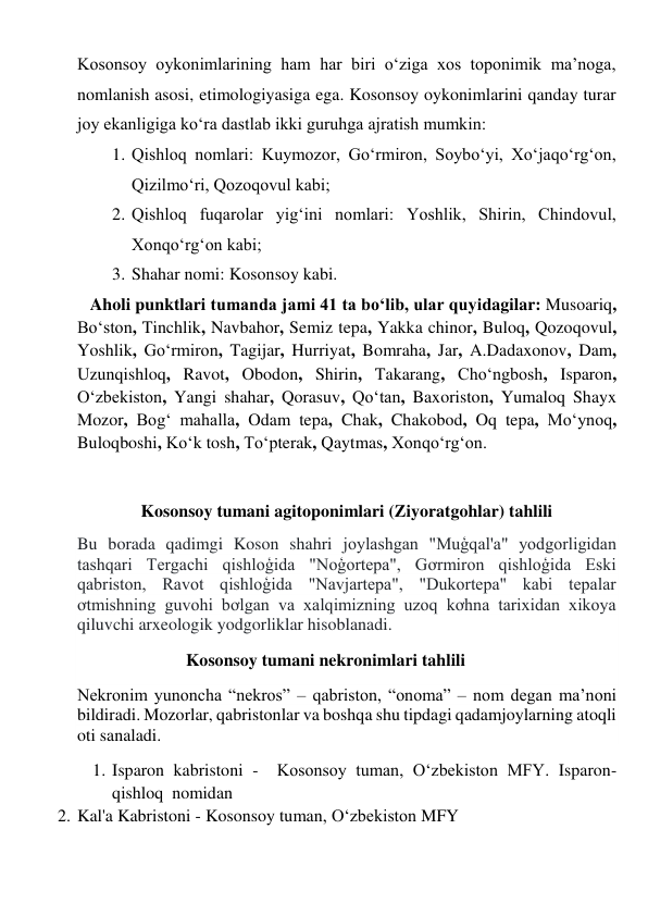 Kosonsoy oykonimlarining ham har biri o‘ziga xos toponimik ma’noga, 
nomlanish asosi, etimologiyasiga ega. Kosonsoy oykonimlarini qanday turar 
joy ekanligiga ko‘ra dastlab ikki guruhga ajratish mumkin: 
1. Qishloq nomlari: Kuymozor, Go‘rmiron, Soybo‘yi, Xo‘jaqo‘rg‘on, 
Qizilmo‘ri, Qozoqovul kabi; 
2. Qishloq fuqarolar yig‘ini nomlari: Yoshlik, Shirin, Chindovul, 
Xonqo‘rg‘on kabi; 
3. Shahar nomi: Kosonsoy kabi. 
   Aholi punktlari tumanda jami 41 ta bo‘lib, ular quyidagilar: Musoariq, 
Boʻston, Tinchlik, Navbahor, Semiz tepa, Yakka chinor, Buloq, Qozoqovul, 
Yoshlik, Goʻrmiron, Tagijar, Hurriyat, Bomraha, Jar, A.Dadaxonov, Dam, 
Uzunqishloq, Ravot, Obodon, Shirin, Takarang, Choʻngbosh, Isparon, 
Oʻzbekiston, Yangi shahar, Qorasuv, Qoʻtan, Baxoriston, Yumaloq Shayx 
Mozor, Bogʻ mahalla, Odam tepa, Chak, Chakobod, Oq tepa, Moʻynoq, 
Buloqboshi, Koʻk tosh, To‘pterak, Qaytmas, Xonqoʻrgʻon. 
 
Kosonsoy tumani agitoponimlari (Ziyoratgohlar) tahlili  
Bu borada qadimgi Koson shahri joylashgan "Muģqal'a" yodgorligidan 
tashqari Tergachi qishloģida "Noģortepa", Gơrmiron qishloģida Eski 
qabriston, Ravot qishloģida "Navjartepa", "Dukortepa" kabi tepalar 
ơtmishning guvohi bơlgan va xalqimizning uzoq kơhna tarixidan xikoya 
qiluvchi arxeologik yodgorliklar hisoblanadi. 
                         Kosonsoy tumani nekronimlari tahlili 
Nekronim yunoncha “nekros” – qabriston, “onoma” – nom degan ma’noni 
bildiradi. Mozorlar, qabristonlar va boshqa shu tipdagi qadamjoylarning atoqli 
oti sanaladi. 
1. Isparon kabristoni -  Kosonsoy tuman, O‘zbekiston MFY. Isparon-
qishloq  nomidan   
2. Kal'a Kabristoni - Kosonsoy tuman, O‘zbekiston MFY  
