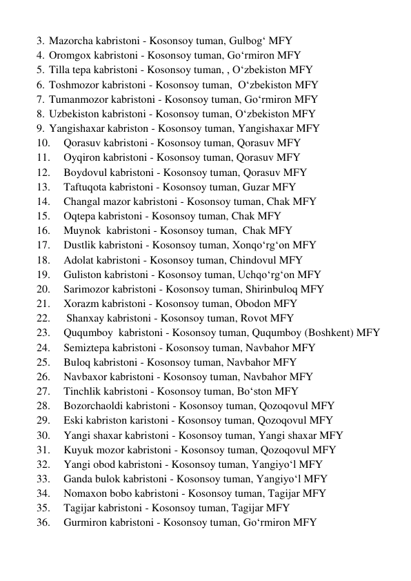 3. Mazorcha kabristoni - Kosonsoy tuman, Gulbog‘ MFY 
4. Oromgox kabristoni - Kosonsoy tuman, Go‘rmiron MFY 
5. Tilla tepa kabristoni - Kosonsoy tuman, , O‘zbekiston MFY 
6. Toshmozor kabristoni - Kosonsoy tuman,  O‘zbekiston MFY 
7. Tumanmozor kabristoni - Kosonsoy tuman, Go‘rmiron MFY 
8. Uzbekiston kabristoni - Kosonsoy tuman, O‘zbekiston MFY 
9. Yangishaxar kabriston - Kosonsoy tuman, Yangishaxar MFY 
10. 
Qorasuv kabristoni - Kosonsoy tuman, Qorasuv MFY 
11. 
Oyqiron kabristoni - Kosonsoy tuman, Qorasuv MFY 
12. 
Boydovul kabristoni - Kosonsoy tuman, Qorasuv MFY 
13. 
Taftuqota kabristoni - Kosonsoy tuman, Guzar MFY 
14. 
Changal mazor kabristoni - Kosonsoy tuman, Chak MFY 
15. 
Oqtepa kabristoni - Kosonsoy tuman, Chak MFY 
16. 
Muynok  kabristoni - Kosonsoy tuman,  Chak MFY 
17. 
Dustlik kabristoni - Kosonsoy tuman, Xonqo‘rg‘on MFY 
18. 
Adolat kabristoni - Kosonsoy tuman, Chindovul MFY 
19. 
Guliston kabristoni - Kosonsoy tuman, Uchqo‘rg‘on MFY 
20. 
Sarimozor kabristoni - Kosonsoy tuman, Shirinbuloq MFY 
21. 
Xorazm kabristoni - Kosonsoy tuman, Obodon MFY 
22. 
 Shanxay kabristoni - Kosonsoy tuman, Rovot MFY 
23. 
Ququmboy  kabristoni - Kosonsoy tuman, Ququmboy (Boshkent) MFY 
24. 
Semiztepa kabristoni - Kosonsoy tuman, Navbahor MFY 
25. 
Buloq kabristoni - Kosonsoy tuman, Navbahor MFY 
26. 
Navbaxor kabristoni - Kosonsoy tuman, Navbahor MFY 
27. 
Tinchlik kabristoni - Kosonsoy tuman, Bo‘ston MFY 
28. 
Bozorchaoldi kabristoni - Kosonsoy tuman, Qozoqovul MFY 
29. 
Eski kabriston karistoni - Kosonsoy tuman, Qozoqovul MFY 
30. 
Yangi shaxar kabristoni - Kosonsoy tuman, Yangi shaxar MFY 
31. 
Kuyuk mozor kabristoni - Kosonsoy tuman, Qozoqovul MFY 
32. 
Yangi obod kabristoni - Kosonsoy tuman, Yangiyo‘l MFY 
33. 
Ganda bulok kabristoni - Kosonsoy tuman, Yangiyo‘l MFY 
34. 
Nomaxon bobo kabristoni - Kosonsoy tuman, Tagijar MFY  
35. 
Tagijar kabristoni - Kosonsoy tuman, Tagijar MFY 
36. 
Gurmiron kabristoni - Kosonsoy tuman, Go‘rmiron MFY 
