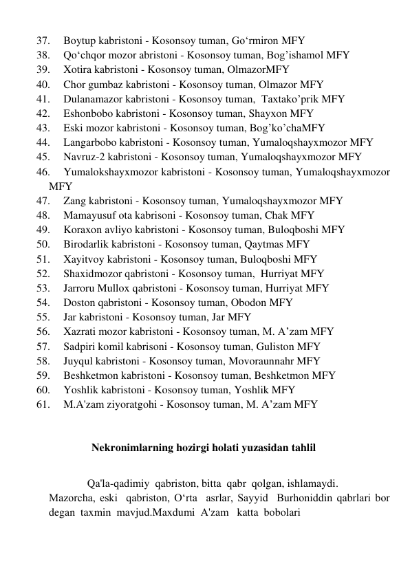 37. 
Boytup kabristoni - Kosonsoy tuman, Go‘rmiron MFY 
38. 
Qo‘chqor mozor abristoni - Kosonsoy tuman, Bog’ishamol MFY 
39. 
Xotira kabristoni - Kosonsoy tuman, OlmazorMFY 
40. 
Chor gumbaz kabristoni - Kosonsoy tuman, Olmazor MFY 
41. 
Dulanamazor kabristoni - Kosonsoy tuman,  Taxtako’prik MFY 
42. 
Eshonbobo kabristoni - Kosonsoy tuman, Shayxon MFY 
43. 
Eski mozor kabristoni - Kosonsoy tuman, Bog’ko’chaMFY 
44. 
Langarbobo kabristoni - Kosonsoy tuman, Yumaloqshayxmozor MFY 
45. 
Navruz-2 kabristoni - Kosonsoy tuman, Yumaloqshayxmozor MFY 
46. 
Yumalokshayxmozor kabristoni - Kosonsoy tuman, Yumaloqshayxmozor       
MFY 
47. 
Zang kabristoni - Kosonsoy tuman, Yumaloqshayxmozor MFY 
48. 
Mamayusuf ota kabrisoni - Kosonsoy tuman, Chak MFY 
49. 
Koraxon avliyo kabristoni - Kosonsoy tuman, Buloqboshi MFY 
50. 
Birodarlik kabristoni - Kosonsoy tuman, Qaytmas MFY 
51. 
Xayitvoy kabristoni - Kosonsoy tuman, Buloqboshi MFY 
52. 
Shaxidmozor qabristoni - Kosonsoy tuman,  Hurriyat MFY 
53. 
Jarroru Mullox qabristoni - Kosonsoy tuman, Hurriyat MFY 
54. 
Doston qabristoni - Kosonsoy tuman, Obodon MFY 
55. 
Jar kabristoni - Kosonsoy tuman, Jar MFY 
56. 
Xazrati mozor kabristoni - Kosonsoy tuman, M. A’zam MFY 
57. 
Sadpiri komil kabrisoni - Kosonsoy tuman, Guliston MFY 
58. 
Juyqul kabristoni - Kosonsoy tuman, Movoraunnahr MFY 
59. 
Beshketmon kabristoni - Kosonsoy tuman, Beshketmon MFY 
60. 
Yoshlik kabristoni - Kosonsoy tuman, Yoshlik MFY 
61. 
M.A'zam ziyoratgohi - Kosonsoy tuman, M. A’zam MFY 
 
            Nekronimlarning hozirgi holati yuzasidan tahlil 
 
              Qa'la-qadimiy  qabriston, bitta  qabr  qolgan, ishlamaydi. 
Mazorcha, eski  qabriston, Oʻrta  asrlar, Sayyid  Burhoniddin qabrlari bor  
degan  taxmin  mavjud.Maxdumi  A'zam   katta  bobolari 
