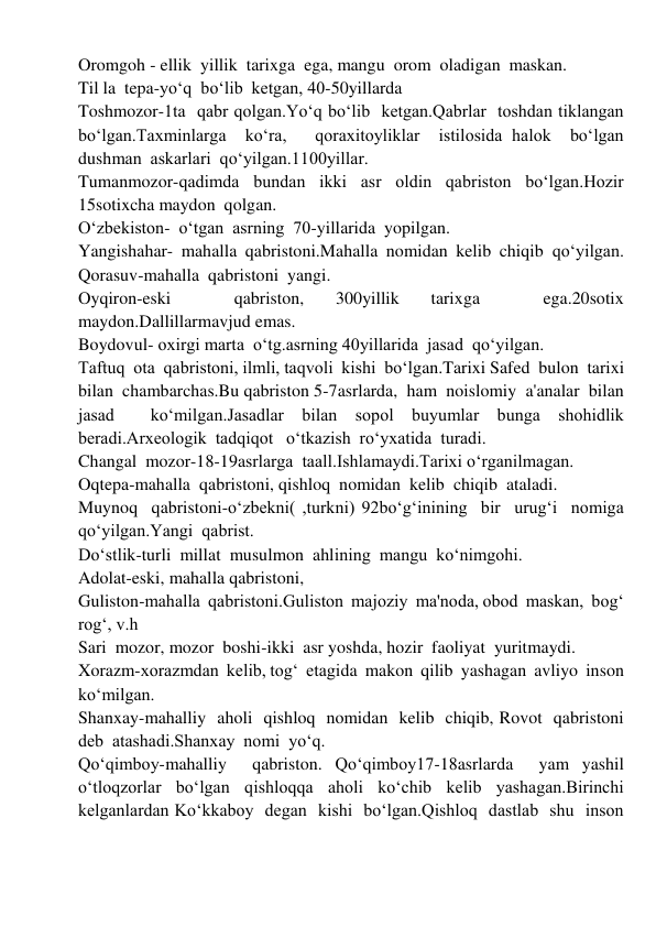 Oromgoh - ellik  yillik  tarixga  ega, mangu  orom  oladigan  maskan. 
Til la  tepa-yoʻq  boʻlib  ketgan, 40-50yillarda 
Toshmozor-1ta  qabr qolgan.Yoʻq boʻlib  ketgan.Qabrlar  toshdan tiklangan  
boʻlgan.Taxminlarga  koʻra,   qoraxitoyliklar  istilosida halok  boʻlgan  
dushman  askarlari  qoʻyilgan.1100yillar. 
Tumanmozor-qadimda  bundan  ikki  asr  oldin  qabriston  boʻlgan.Hozir  
15sotixcha maydon  qolgan. 
Oʻzbekiston-  oʻtgan  asrning  70-yillarida  yopilgan. 
Yangishahar-  mahalla  qabristoni.Mahalla  nomidan  kelib  chiqib  qoʻyilgan. 
Qorasuv-mahalla  qabristoni  yangi. 
Oyqiron-eski 
 
qabriston, 
300yillik 
tarixga 
 
ega.20sotix  
maydon.Dallillarmavjud emas. 
Boydovul- oxirgi marta  oʻtg.asrning 40yillarida  jasad  qoʻyilgan. 
Taftuq  ota  qabristoni, ilmli, taqvoli  kishi  boʻlgan.Tarixi Safed  bulon  tarixi  
bilan  chambarchas.Bu qabriston 5-7asrlarda,  ham  noislomiy  a'analar  bilan  
jasad  koʻmilgan.Jasadlar bilan sopol buyumlar bunga shohidlik 
beradi.Arxeologik  tadqiqot   oʻtkazish  roʻyxatida  turadi. 
Changal  mozor-18-19asrlarga  taall.Ishlamaydi.Tarixi oʻrganilmagan. 
Oqtepa-mahalla  qabristoni, qishloq  nomidan  kelib  chiqib  ataladi. 
Muynoq  qabristoni-oʻzbekni( ,turkni) 92boʻgʻinining  bir  urugʻi  nomiga  
qoʻyilgan.Yangi  qabrist. 
Doʻstlik-turli  millat  musulmon  ahlining  mangu  koʻnimgohi. 
Adolat-eski, mahalla qabristoni,  
Guliston-mahalla  qabristoni.Guliston  majoziy  ma'noda, obod  maskan,  bogʻ 
rogʻ, v.h 
Sari  mozor, mozor  boshi-ikki  asr yoshda, hozir  faoliyat  yuritmaydi. 
Xorazm-xorazmdan  kelib, togʻ  etagida  makon  qilib  yashagan  avliyo  inson  
koʻmilgan. 
Shanxay-mahalliy  aholi  qishloq  nomidan  kelib  chiqib, Rovot  qabristoni  
deb  atashadi.Shanxay  nomi  yoʻq. 
Qoʻqimboy-mahalliy  qabriston. Qoʻqimboy17-18asrlarda  yam yashil 
oʻtloqzorlar  boʻlgan  qishloqqa  aholi  koʻchib  kelib  yashagan.Birinchi 
kelganlardan Koʻkkaboy  degan  kishi  boʻlgan.Qishloq  dastlab  shu  inson 
