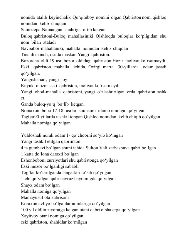 nomida  atalib  keyinchalik  Qoʻqimboy  nomini  olgan.Qabriston nomi qishloq  
nomidan  kelib  chiqqan 
Semiztepa-Namangan  shahriga  oʻtib ketgan 
Buloq qabristoni-Buloq  mahallasiniki. Qishloqda  buloqlar  koʻpligidan  shu  
nom  bilan  ataladi 
Navbahor-mahallaniki, mahalla  nomidan  kelib  chiqqan 
Tinchlik-tinch, osuda maskan.Yangi  qabriston. 
Bozorcha  oldi-19-asr, bozor  oldidagi  qabriston.Hozir  faoliyat koʻrsatmaydi. 
Eski  qabriston, mahalla  ichida, Oxirgi marta  30-yillarda  odam jasadi  
qoʻyilgan. 
Yangishahar-, yangi  joy 
Kuyuk  mozor-eski  qabriston, faoliyat koʻrsatmaydi. 
Yangi  obod-mahalla  qabristoni, yangi  oʻzlashtirilgan  erda  qabriston tashk 
et. 
Ganda buloq-yoʻq  boʻlib  ketgan. 
Nomaxon  bobo 17-18- asrlar, shu ismli  ulamo nomiga  qoʻyilgan 
Tagijar90-yillarda tashkil topgan.Qishloq nomidan  kelib chiqib qoʻyilgan 
Mahalla nomiga qoʻyilgan 
 
Yuldoshali nomli odam 1- qoʻchqorni soʻyib koʻmgan 
Yangi tashkil etilgan qabrimton 
4 ta gumbazi boʻlgan shuni ichida Sulton Vali zarbasbuva qabri boʻlgan 
1 katta doʻlona daraxti boʻlgan 
Eshonboboni zurriyotlari shu qabristonga qoʻyilgan 
Eski mozor boʻlganligi sababli 
Togʻlar koʻtarilganda langarlari toʻsib qoʻyilgan 
1-chi qoʻyilgan qabr navruz bayramigda qoʻyilgan 
Shayx odam boʻlgan 
Mahalla nomiga qoʻyilgan 
Mamayusuf ota kabrisoni 
Koraxon avliyo boʻlganlar nomlariga qoʻyilgan 
100 yil oldlin ziyoratga kelgan otani qabri oʻsha erga qoʻyilgan 
Xayitvoy otani nomiga qoʻyilgan 
eski qabriston, shahidlar koʻmilgan 
