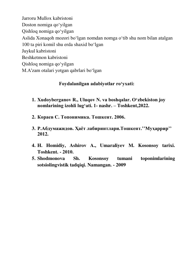 Jarroru Mullox kabristoni 
Doston nomiga qoʻyilgan 
Qishloq nomiga qoʻyilgan 
Aslida Xonaqoh mozori boʻlgan nomdan nomga oʻtib shu nom bilan atalgan 
100 ta piri komil shu erda shaxid boʻlgan 
Juykul kabristoni 
Beshketmon kabristoni 
Qishloq nomiga qoʻyilgan 
M.A'zam otalari yotgan qabrlari boʻlgan 
 
                      Foydalanilgan adabiyotlar ro‘yxati: 
 
1. Xudoyberganov R., Uluqov N. va boshqalar. O‘zbekiston joy 
nomlarining izohli lug‘ati. 1- nashr. – Toshkent,2022.  
 
2. Кораев С. Топонимика. Тошкент. 2006. 
 
3. Р.Абдумажидов. Ҳаёт лабиринтлари.Тошкент.’’Муҳаррир’’ 
2012. 
 
4. H. Homidiy, Ashirov A., Umaraliyev M. Kosonsoy tarixi. 
Toshkent. - 2010. 
5. Shodmonova 
Sh. 
Kosonsoy 
tumani 
toponimlarining 
sotsiolingvistik tadqiqi. Namangan. - 2009 
