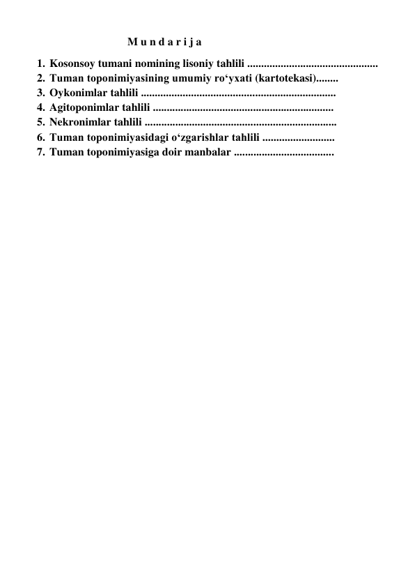                             M u n d a r i j a 
1. Kosonsoy tumani nomining lisoniy tahlili ............................................... 
2. Tuman toponimiyasining umumiy ro‘yxati (kartotekasi)........ 
3. Oykonimlar tahlili ......................................................................  
4. Agitoponimlar tahlili .................................................................  
5. Nekronimlar tahlili ..................................................................... 
6. Tuman toponimiyasidagi o‘zgarishlar tahlili ..........................  
7. Tuman toponimiyasiga doir manbalar ....................................  
 
 
 
 
 
 
 
 
 
 
 
 
 
 
 
 
 
