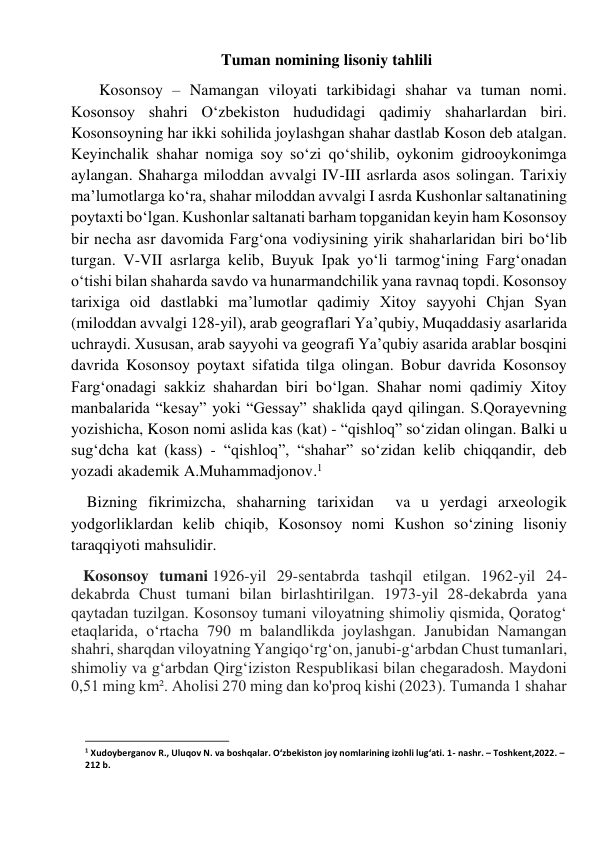                                   Tuman nomining lisoniy tahlili 
       Kosonsoy – Namangan viloyati tarkibidagi shahar va tuman nomi. 
Kosonsoy shahri O‘zbekiston hududidagi qadimiy shaharlardan biri. 
Kosonsoyning har ikki sohilida joylashgan shahar dastlab Koson deb atalgan. 
Keyinchalik shahar nomiga soy so‘zi qo‘shilib, oykonim gidrooykonimga 
aylangan. Shaharga miloddan avvalgi IV-III asrlarda asos solingan. Tarixiy 
ma’lumotlarga ko‘ra, shahar miloddan avvalgi I asrda Kushonlar saltanatining 
poytaxti bo‘lgan. Kushonlar saltanati barham topganidan keyin ham Kosonsoy 
bir necha asr davomida Farg‘ona vodiysining yirik shaharlaridan biri bo‘lib 
turgan. V-VII asrlarga kelib, Buyuk Ipak yo‘li tarmog‘ining Farg‘onadan 
o‘tishi bilan shaharda savdo va hunarmandchilik yana ravnaq topdi. Kosonsoy 
tarixiga oid dastlabki ma’lumotlar qadimiy Xitoy sayyohi Chjan Syan 
(miloddan avvalgi 128-yil), arab geograflari Ya’qubiy, Muqaddasiy asarlarida 
uchraydi. Xususan, arab sayyohi va geografi Ya’qubiy asarida arablar bosqini 
davrida Kosonsoy poytaxt sifatida tilga olingan. Bobur davrida Kosonsoy 
Farg‘onadagi sakkiz shahardan biri bo‘lgan. Shahar nomi qadimiy Xitoy 
manbalarida “kesay” yoki “Gessay” shaklida qayd qilingan. S.Qorayevning 
yozishicha, Koson nomi aslida kas (kat) - “qishloq” so‘zidan olingan. Balki u 
sug‘dcha kat (kass) - “qishloq”, “shahar” so‘zidan kelib chiqqandir, deb 
yozadi akademik A.Muhammadjonov.1  
    Bizning fikrimizcha, shaharning tarixidan  va u yerdagi arxeologik 
yodgorliklardan kelib chiqib, Kosonsoy nomi Kushon so‘zining lisoniy 
taraqqiyoti mahsulidir. 
   Kosonsoy tumani 1926-yil 29-sentabrda tashqil etilgan. 1962-yil 24-
dekabrda Chust tumani bilan birlashtirilgan. 1973-yil 28-dekabrda yana 
qaytadan tuzilgan. Kosonsoy tumani viloyatning shimoliy qismida, Qoratogʻ 
etaqlarida, oʻrtacha 790 m balandlikda joylashgan. Janubidan Namangan 
shahri, sharqdan viloyatning Yangiqoʻrgʻon, janubi-gʻarbdan Chust tumanlari, 
shimoliy va gʻarbdan Qirgʻiziston Respublikasi bilan chegaradosh. Maydoni 
0,51 ming km². Aholisi 270 ming dan ko'proq kishi (2023). Tumanda 1 shahar 
                                                           
1 Xudoyberganov R., Uluqov N. va boshqalar. O‘zbekiston joy nomlarining izohli lug‘ati. 1- nashr. – Toshkent,2022. – 
212 b. 
