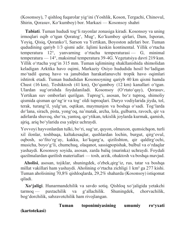 (Kosonsoy), 7 qishloq fuqarolar yigʻini (Yoshlik, Koson, Tergachi, Chinovul, 
Shirin, Qorasuv, Koʻkumboy) bor. Markazi — Kosonsoy shahri 
    Tabiati. Tuman hududi togʻli rayonlar zonasiga kiradi. Kosonsoy va uning 
irmoqlari oqib oʻtgan Qoratogʻ, Mugʻ, Koʻkumboy qirlari, Dam, Isporan, 
Yoyiq, Qisiq, Qorankoʻl, Sarson va Yertikan, Boyoston adirlari bor. Tuman 
qududining qariyb 1/3 qismi adir. Iqlimi keskin kontinental. Yillik oʻrtacha 
temperatura 12°, yanvarning oʻrtacha temperaturasi — G, minimal 
temperatura — 14°, maksimal temperatura 39-4G. Vegetatsiya davri 219 kun. 
Yillik oʻrtacha yogʻin 315 mm. Tuman iqlimining shakllanishida shimolidan 
keladigan Arktika havo oqimi, Markaziy Osiyo hududida hosil boʻladigan 
moʻtadil quruq havo va janubidan harakatlanuvchi tropik havo oqimlari 
ishtirok etadi. Tuman hududidan Kosonsoyning qariyb 40 km qismi hamda 
Chust (16 km), Teshiktosh (41 km), Qoʻqumboy (12 km) kanallari oʻtgan. 
Ulardan sugʻorishda foydalaniladi. Kosonsoy (O‘rtatoʻqay), Qorasuv, 
Yertikan suv omborlari qurilgan. Tuprogʻi, asosan, boʻz tuproq, shimoliy 
qismida qisman qoʻngʻir va togʻ oldi tuproqlari. Daryo vodiylarida jiyda, tol, 
terak, turangʻil, yulgʻun, oqtikan, maymunjon va boshqa oʻsadi. Togʻlarda 
doʻlana, sirach, pista, yongʻoq, naʼmatak, archa, lola, gulbarra, ravoch, qir va 
adirlarda shuvoq, shoʻra, yantoq, qoʻytikan, tekislik joylarda kurmak, qamish, 
ajriq, ariq boʻylarida esa yalpiz uchraydi. 
Yovvoyi hayvonlardan tulki, boʻri, sugʻur, quyon, olmaxon, qumsichqon, turli 
xil ilonlar, toshbaqa, kaltakesaqlar, qushlardan lochin, burgut, qirgʻovul, 
oqbosh, soʻfitoʻrgʻay, kakku, koʻkqargʻa, qizilishton, qir qaldirgʻochi, 
musicha, boyoʻgʻli, chumchuq, olaqanot, sassiqpopishak, bulbul va oʻrdaqlar 
yashaydi. Kosonsoy soyida, asosan, zarda baliq (marinka) uchraydi. Foydali 
qazilmalardan qurilish materiallari — tosh, arzik, ohaktosh va boshqa mavjud. 
   Aholisi, asosan, tojiklar, shuningdek, o'zbek,qirgʻiz, rus, tatar va boshqa 
millat vakillari ham yashaydi. Aholining oʻrtacha zichligi 1 km² ga 277 kishi. 
Tuman aholisining 70,8% qishloqlarda, 29,2% shaharda (Kosonsoy) istiqomat 
qiladi. 
    Xoʻjaligi. Hunarmandchilik va savdo sotiq. Qishloq xoʻjaligida yetakchi 
tarmoq — 
paxtachilik 
va 
gʻallachilik. 
Shuningdek, 
chorvachilik, 
bogʻdorchilik, sabzavotchilik ham rivojlangan. 
                                 Tuman 
toponimiyasining 
umumiy 
ro‘yxati 
(kartotekasi) 
