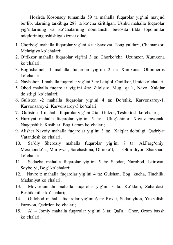         Hozirda Kosonsoy tumanida 59 ta mahalla fuqarolar yig‘ini mavjud 
bo‘lib, ularning tarkibiga 288 ta ko‘cha kiritilgan. Ushbu mahalla fuqarolar 
yig‘inlarining va ko‘chalarning nomlanishi bevosita tilda toponimlar 
miqdorining oshishiga xizmat qiladi. 
1. Chorbog‘ mahalla fuqarolar yig‘ini 4 ta: Saxovat, Tong yulduzi, Chamanzor,   
Mehrigiyo ko‘chalari; 
2. O‘rikzor mahalla fuqarolar yig‘ini 3 ta: Chorkoʻcha, Uzumzor, Xumxona   
ko‘chalari;    
3. Bog‘ishamol -1 mahalla fuqarolar yig‘ini 2 ta: Xumxona, Oltinmeros 
ko‘chalari; 
4. Navbahor -1 mahalla fuqarolar yig‘ini 3 ta: Istiqlol, Omilkor, Umid ko‘chalari; 
5. Obod mahalla fuqarolar yig‘ini 4ta: Zilolsuv, Mugʻ qal'a, Navo, Xalqlar 
doʻstligi  ko‘chalari; 
6. Guliston -2 mahalla fuqarolar yig‘ini 4 ta: Doʻstlik, Karvonsaroy-1, 
Karvonsaroy-2, Karvonsaroy-3 ko‘calari; 
7.  Guliston -1 mahalla fuqarolar yig‘ini 2 ta:  Gulzor, Teshiktosh ko‘chalari; 
8. Hurriyat mahalla fuqarolar yig‘ini 5 ta:  Ulugʻchinor, Xovuz ravonak, 
Naqqoshlik, Kosiblar, Bogʻi eram ko‘chalari;                                                           
9. Alisher Navoiy mahalla fuqarolar yig‘ini 3 ta:  Xalqlar doʻstligi, Qadriyat  
Vatandosh ko‘chalari; 
10. 
 Sa’diy Sheroziy mahalla fuqarolar yig‘ini 7 ta: Al.Fargʻoniy, 
Mexmondoʻst, Muruvvat, Sarchashma, Oltinkoʻl,     Oltin diyor, Sharshara 
ko‘chalari; 
11. 
 Sadacha mahalla fuqarolar yig‘ini 5 ta: Saodat, Nurobod, Istiroxat, 
Soyboʻyi, Bogʻ ko‘chalari; 
12. 
Navro‘z mahalla fuqarolar yig‘ini 4 ta: Gulshan, Bogʻ kucha, Tinchlik,  
Madaniyat ko‘chalari; 
13. 
 Movarounnahr mahalla fuqarolar yig‘ini 3 ta: Koʻklam, Zabardast, 
Beshikchilar ko‘chalari; 
14. 
 Gulobod mahalla fuqarolar yig‘ini 6 ta: Roxat, Sadarayhon, Yuksalish,  
Farovon, Qadrdon ko‘chalari; 
15. 
 Al – Jomiy mahalla fuqarolar yig‘ini 3 ta: Qal'a,  Chor, Orom baxsh 
ko‘chalari; 
