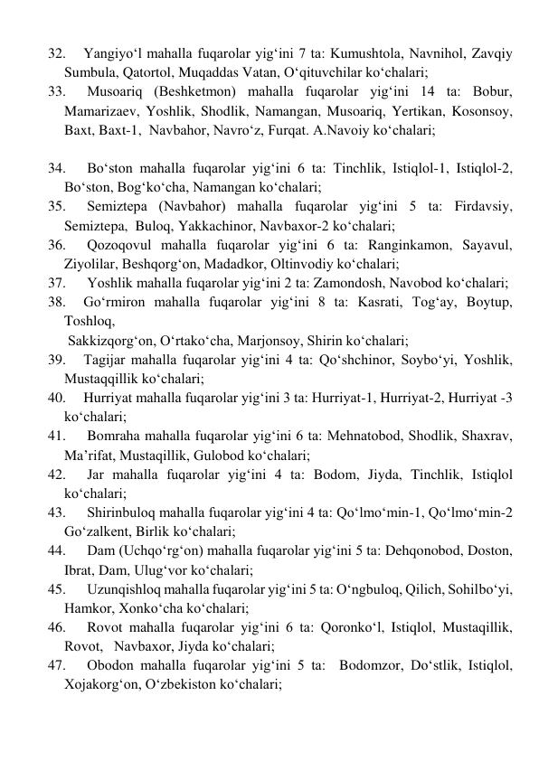 32. 
Yangiyo‘l mahalla fuqarolar yig‘ini 7 ta: Kumushtola, Navnihol, Zavqiy   
Sumbula, Qatortol, Muqaddas Vatan, Oʻqituvchilar ko‘chalari; 
33. 
 Musoariq (Beshketmon) mahalla fuqarolar yig‘ini 14 ta: Bobur, 
Mamarizaev, Yoshlik, Shodlik, Namangan, Musoariq, Yertikan, Kosonsoy, 
Baxt, Baxt-1,  Navbahor, Navroʻz, Furqat. A.Navoiy ko‘chalari; 
 
34. 
 Bo‘ston mahalla fuqarolar yig‘ini 6 ta: Tinchlik, Istiqlol-1, Istiqlol-2, 
Boʻston, Bogʻko‘cha, Namangan ko‘chalari;  
35. 
 Semiztepa (Navbahor) mahalla fuqarolar yig‘ini 5 ta: Firdavsiy, 
Semiztepa,  Buloq, Yakkachinor, Navbaxor-2 ko‘chalari;  
36. 
 Qozoqovul mahalla fuqarolar yig‘ini 6 ta: Ranginkamon, Sayavul, 
Ziyolilar, Beshqorgʻon, Madadkor, Oltinvodiy ko‘chalari; 
37. 
 Yoshlik mahalla fuqarolar yig‘ini 2 ta: Zamondosh, Navobod ko‘chalari; 
38. 
Go‘rmiron mahalla fuqarolar yig‘ini 8 ta: Kasrati, Togʻay, Boytup, 
Toshloq,  
 Sakkizqorgʻon, Oʻrtako‘cha, Marjonsoy, Shirin ko‘chalari; 
39. 
Tagijar mahalla fuqarolar yig‘ini 4 ta: Qoʻshchinor, Soyboʻyi, Yoshlik, 
Mustaqqillik ko‘chalari; 
40. 
Hurriyat mahalla fuqarolar yig‘ini 3 ta: Hurriyat-1, Hurriyat-2, Hurriyat -3 
ko‘chalari; 
41. 
 Bomraha mahalla fuqarolar yig‘ini 6 ta: Mehnatobod, Shodlik, Shaxrav, 
Ma’rifat, Mustaqillik, Gulobod ko‘chalari; 
42. 
 Jar mahalla fuqarolar yig‘ini 4 ta: Bodom, Jiyda, Tinchlik, Istiqlol 
ko‘chalari; 
43. 
 Shirinbuloq mahalla fuqarolar yig‘ini 4 ta: Qoʻlmoʻmin-1, Qoʻlmoʻmin-2  
Goʻzalkent, Birlik ko‘chalari; 
44. 
 Dam (Uchqo‘rg‘on) mahalla fuqarolar yig‘ini 5 ta: Dehqonobod, Doston, 
Ibrat, Dam, Ulugʻvor ko‘chalari; 
45. 
 Uzunqishloq mahalla fuqarolar yig‘ini 5 ta: Oʻngbuloq, Qilich, Sohilboʻyi,  
Hamkor, Xonko‘cha ko‘chalari; 
46. 
 Rovot mahalla fuqarolar yig‘ini 6 ta: Qoronkoʻl, Istiqlol, Mustaqillik, 
Rovot,   Navbaxor, Jiyda ko‘chalari; 
47. 
 Obodon mahalla fuqarolar yig‘ini 5 ta:  Bodomzor, Doʻstlik, Istiqlol, 
Xojakorgʻon, Oʻzbekiston ko‘chalari; 
