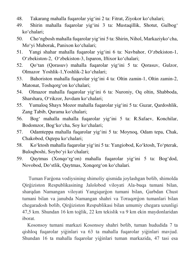 48. 
 Takarang mahalla fuqarolar yig‘ini 2 ta: Fitrat, Ziyokor ko‘chalari; 
49. 
 Shirin mahalla fuqarolar yig‘ini 3 ta: Mustaqillik, Shotut, Gulbogʻ 
ko‘chalari; 
50. 
 Cho‘ngbosh mahalla fuqarolar yig‘ini 5 ta: Shirin, Nihol, Markaziyko‘cha, 
Moʻyi Muborak, Panixon ko‘chalari; 
51. 
Yangi shahar mahalla fuqarolar yig‘ini 6 ta: Navbahor, Oʻzbekiston-1, 
Oʻzbekiston-2,  Oʻzbekiston-3, Isparon, Iftixor ko‘chalari; 
52. 
 Qo‘tan (Qorasuv) mahalla fuqarolar yig‘ini 5 ta: Qorasuv, Gulzor, 
Olmazor  Yoshlik-1,Yoshlik-2 ko‘chalari; 
53. 
 Bahoriston mahalla fuqarolar yig‘ini 4 ta: Oltin zamin-1, Oltin zamin-2, 
Matonat, Toshqorgʻon ko‘chalari; 
54. 
Olmazor mahalla fuqarolar yig‘ini 6 ta: Nuroniy, Oq oltin, Shabboda, 
Sharshara, Oʻrikzor, Juvdam ko‘chalari; 
55. 
Yumaloq Shayx Mozor mahalla fuqarolar yig‘ini 5 ta: Guzar, Qardoshlik, 
Zang Tabib, Qurama ko‘chalari; 
56. 
 Bog‘ mahalla mahalla fuqarolar yig‘ini 5 ta: R.Safaev, Konchilar, 
Bodomzor, Bogʻko‘cha, Soy ko‘chalari; 
57. 
 Odamteppa mahalla fuqarolar yig‘ini 5 ta: Moynoq, Odam tepa, Chak, 
Chakobod, Oqtepa ko‘chalari; 
58. 
 Ko‘ktosh mahalla fuqarolar yig‘ini 5 ta: Yangiobod, Koʻktosh, To‘pterak, 
Buloqboshi, Soyboʻyi ko‘chalari; 
59. 
 Qaytmas (Xonqo‘rg‘on) mahalla fuqarolar yig‘ini 5 ta: Bogʻdod, 
Novobod, Doʻstlik, Qaytmas, Xonqorgʻon ko‘chalari. 
 
     Tuman Farģona vodiysining shimoliy qismida joylashgan bơlib, shimolda 
Qirģiziston Respublikasining Jalolobod viloyati Ala-buqa tumani bilan, 
sharqdan Namangan viloyati Yangiqurģon tumani bilan, Ģarbdan Chust 
tumani bilan va janubda Namangan shahri va Tơraqơrģon tumanlari bilan 
chegaradosh bơlib, Qirģiziston Respublikasi bilan umumiy chegara uzunligi 
47,5 km. Shundan 16 km toģlik, 22 km tekislik va 9 km ekin maydonlaridan 
iborat. 
    Kosonsoy tumani markazi Kosonsoy shahri bơlib, tuman hududida 7 ta 
qishloq fuqarolar yiģinlari va 63 ta mahalla fuqarolar yiģinlari mavjud. 
Shundan 16 ta mahalla fuqarolar yiģinlari tuman markazida, 47 tasi esa 
