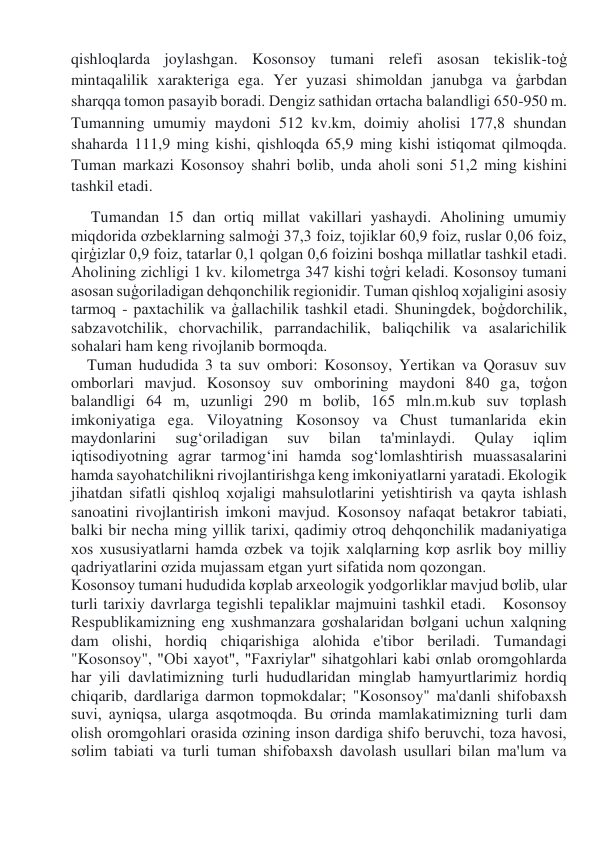 qishloqlarda joylashgan. Kosonsoy tumani relefi asosan tekislik-toģ 
mintaqalilik xarakteriga ega. Yer yuzasi shimoldan janubga va ģarbdan 
sharqqa tomon pasayib boradi. Dengiz sathidan ơrtacha balandligi 650-950 m. 
Tumanning umumiy maydoni 512 kv.km, doimiy aholisi 177,8 shundan 
shaharda 111,9 ming kishi, qishloqda 65,9 ming kishi istiqomat qilmoqda. 
Tuman markazi Kosonsoy shahri bơlib, unda aholi soni 51,2 ming kishini 
tashkil etadi. 
     Tumandan 15 dan ortiq millat vakillari yashaydi. Aholining umumiy 
miqdorida ơzbeklarning salmoģi 37,3 foiz, tojiklar 60,9 foiz, ruslar 0,06 foiz, 
qirģizlar 0,9 foiz, tatarlar 0,1 qolgan 0,6 foizini boshqa millatlar tashkil etadi. 
Aholining zichligi 1 kv. kilometrga 347 kishi tơģri keladi. Kosonsoy tumani 
asosan suģoriladigan dehqonchilik regionidir. Tuman qishloq xơjaligini asosiy 
tarmoq - paxtachilik va ģallachilik tashkil etadi. Shuningdek, boģdorchilik, 
sabzavotchilik, chorvachilik, parrandachilik, baliqchilik va asalarichilik 
sohalari ham keng rivojlanib bormoqda. 
    Tuman hududida 3 ta suv ombori: Kosonsoy, Yertikan va Qorasuv suv 
omborlari mavjud. Kosonsoy suv omborining maydoni 840 ga, tơģon 
balandligi 64 m, uzunligi 290 m bơlib, 165 mln.m.kub suv tơplash 
imkoniyatiga ega. Viloyatning Kosonsoy va Chust tumanlarida ekin 
maydonlarini 
sug‘oriladigan 
suv 
bilan 
ta'minlaydi. 
Qulay 
iqlim 
iqtisodiyotning agrar tarmog‘ini hamda sog‘lomlashtirish muassasalarini 
hamda sayohatchilikni rivojlantirishga keng imkoniyatlarni yaratadi. Ekologik 
jihatdan sifatli qishloq xơjaligi mahsulotlarini yetishtirish va qayta ishlash 
sanoatini rivojlantirish imkoni mavjud. Kosonsoy nafaqat betakror tabiati, 
balki bir necha ming yillik tarixi, qadimiy ơtroq dehqonchilik madaniyatiga 
xos xususiyatlarni hamda ơzbek va tojik xalqlarning kơp asrlik boy milliy 
qadriyatlarini ơzida mujassam etgan yurt sifatida nom qozongan. 
Kosonsoy tumani hududida kơplab arxeologik yodgorliklar mavjud bơlib, ular 
turli tarixiy davrlarga tegishli tepaliklar majmuini tashkil etadi.   Kosonsoy 
Respublikamizning eng xushmanzara gơshalaridan bơlgani uchun xalqning 
dam olishi, hordiq chiqarishiga alohida e'tibor beriladi. Tumandagi 
"Kosonsoy", "Obi xayot", "Faxriylar" sihatgohlari kabi ơnlab oromgohlarda 
har yili davlatimizning turli hududlaridan minglab hamyurtlarimiz hordiq 
chiqarib, dardlariga darmon topmokdalar; "Kosonsoy" ma'danli shifobaxsh 
suvi, ayniqsa, ularga asqotmoqda. Bu ơrinda mamlakatimizning turli dam 
olish oromgohlari orasida ơzining inson dardiga shifo beruvchi, toza havosi, 
sơlim tabiati va turli tuman shifobaxsh davolash usullari bilan ma'lum va 
