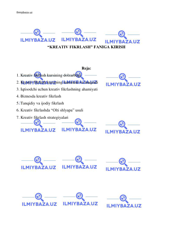 Ilmiybaza.uz 
 
 
 
 
 
“KREATIV FIKRLASH” FANIGA KIRISH 
 
 
Reja: 
1. Kreativ fikrlash kursining dolzarbligi  
2. Kreativ fikrlash kursining mazmuni va maqsadi 
3. Iqtisodchi uchun kreativ fikrlashning ahamiyati 
4. Biznesda kreativ fikrlash 
5. Tanqidiy va ijodiy fikrlash 
6. Kreativ fikrlashda “Olti shlyapa” usuli 
7. Kreativ fikrlash strategiyalari 
 
 
 
 
 
 
 
 
 
 
 
 
 
 
 
