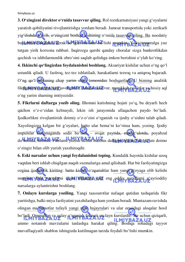 Ilmiybaza.uz 
 
3. O‘zingizni direktor o‘rnida tasavvur qiling. Rol reenkarnatsiyasi yangi g‘oyalarni 
yaratish qobiliyatini rivojlantirishga yordam beradi. Jamoat transportida yoki zerikarli 
yig‘ilishda o‘tirib, o‘zingizni boshqa kishining o‘rnida tasavvur qiling. Bu noodatiy 
buyurtmani bajarishi kerak bo‘lgan me’mor bo‘lishi mumkin. Yoki tanazzulga yuz 
tutgan yirik korxona rahbari. Inqirozga qarshi qanday choralar sizga bankrotlikdan 
qochish va ishbilarmonlik obro‘sini saqlab qolishga imkon berishini o‘ylab ko‘ring.  
4. Ikkinchi qo‘lingizdan foydalanishni boshlang. Aksariyat kishilar uchun o‘ng qo‘l 
ustunlik qiladi. U faolroq, tez-tez ishlatiladi, harakatlarni tezroq va aniqroq bajaradi. 
O‘ng qo‘l miyaning chap yarim shari tomonidan boshqariladi. U bizning analitik 
fikrlashimiz uchun ham javobgardir. Ammo tasavvur, murakkab tasvirlar va hissiy aql 
o‘ng yarim sharning imtiyozidir.  
5. Fikrlarni daftarga yozib oling. Ilhomni kutishning hojati yo‘q, bu deyarli hech 
qachon o‘z-o‘zidan kelmaydi, lekin ish jarayonida allaqachon paydo bo‘ladi. 
Ijodkorlikni rivojlantirish doimiy o‘z-o‘zini o‘rganish va ijodiy o‘sishni talab qiladi. 
Xayolingizga kelgan bir g‘oyalari, hatto ular bema’ni ko‘rinsa ham, yozing. Ijodiy 
impulslar kutilmaganda sodir bo‘ladi – ovqat paytida, mashg‘ulotda, poyabzal 
do‘konida, tushida. Fikrlarni yozish uchun maxsus daftarga ega bo‘lish va uni doimo 
o‘zingiz bilan olib yurish yaxshiroqdir.  
6. Eski narsalar uchun yangi foydalanishni toping. Kundalik hayotda kishilar uzoq 
vaqtdan beri ishlab chiqilgan naqsh sxemalariga amal qilishadi. Har bir faoliyatingizga 
ozgina ijodkorlik kiriting: hatto kichik o‘zgarishlar ham yangi g‘oyaga olib kelishi 
mumkin. Eski narsalarni qayta tiklashni yoki eng oddiy narsalarni g‘ayrioddiy 
narsalarga aylantirishni boshlang.  
7. Onlayn kurslarga yoziling. Yangi taassurotlar nafaqat qutidan tashqarida fikr 
yuritishga, balki miya faoliyatini yaxshilashga ham yordam beradi. Muntazam ravishda 
olingan ma’lumotlar tufayli yangi nerv hujayralari va ular orasidagi aloqalar hosil 
bo‘ladi. Ommabop va qulay o‘rganish formati on-layn kurslardir. Siz uchun qiziqarli, 
ammo notanish mavzularni tanlashga harakat qiling. Boshqa sohadagi tayyor 
muvaffaqiyatli shablon ishingizda kutilmagan tarzda foydali bo‘lishi mumkin.  
