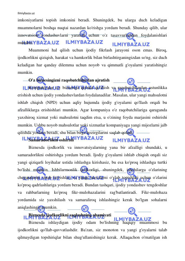 Ilmiybaza.uz 
 
imkoniyatlarni topish imkonini beradi. Shuningdek, bu ularga duch keladigan 
muammolarni boshqa nuqtai nazardan ko'rishga yordam beradi. Shunday qilib, ular 
innovatsion yondashuvlarni yaratish uchun o'z tasavvurlaridan foydalanishlari 
mumkin. 
Muammoni hal qilish uchun ijodiy fikrlash jarayoni oson emas. Biroq, 
ijodkorlikni qiziqish, harakat va hamkorlik bilan birlashtirganingizdan so'ng, siz duch 
keladigan har qanday dilemma uchun noyob va qimmatli g'oyalarni yaratishingiz 
mumkin. 
O'z biznesingizni raqobatchilardan ajratish 
Kompaniyalar o'z biznesiga qiymat qo'shish va raqobatchilardan ustunlikka 
erishish uchun ijodiy yondashuvlardan foydalanadilar. Masalan, ular yangi mahsulotni 
ishlab chiqish (NPD) uchun aqliy hujumda ijodiy g'oyalarni qo'llash orqali bu 
afzalliklarga erishishlari mumkin. Agar kompaniya o'z raqobatchilariga qaraganda 
yaxshiroq xizmat yoki mahsulotni taqdim etsa, u o'zining foyda marjasini oshirishi 
mumkin. Ushbu noyob mahsulotlar yoki xizmatlar kompaniyaga yangi mijozlarni jalb 
qilishda yordam beradi, shu bilan birga hozirgilarini saqlab qoladi. 
Samaradorlikni oshirish 
Biznesda ijodkorlik va innovatsiyalarning yana bir afzalligi shundaki, u 
samaradorlikni oshirishga yordam beradi. Ijodiy g'oyalarni ishlab chiqish orqali siz 
yangi qiziqarli loyihalar ustida ishlashga kirishasiz, bu esa ko'proq ishlashga turtki 
bo'lishi mumkin. Ishbilarmonlik ijodkorligi, shuningdek, ishchilarga o'zlarining 
chegaralarini sinab ko'rishlari va yangi narsalarni o'ylab topishlari uchun o'zlarini 
ko'proq qadrlashlariga yordam beradi. Bundan tashqari, ijodiy yondashuv tengdoshlar 
va rahbarlarning ko'proq fikr-mulohazalarini rag'batlantiradi. Fikr-mulohaza 
yordamida siz yaxshilash va samaraliroq ishlashingiz kerak bo'lgan sohalarni 
aniqlashingiz mumkin. 
Biznesda ijodkorlikni saqlashning ahamiyati 
Biznesda ishlaydigan ijodiy odam bo'lishning haqiqiy muammosi bu 
ijodkorlikni qo'llab-quvvatlashdir. Ba'zan, siz monoton va yangi g'oyalarni talab 
qilmaydigan topshiriqlar bilan shug'ullanishingiz kerak. Allaqachon o'rnatilgan ish 
