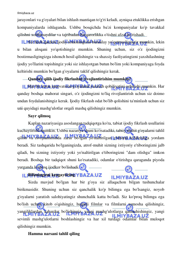 Ilmiybaza.uz 
 
jarayonlari va g'oyalari bilan ishlash mantiqan to'g'ri keladi, ayniqsa etuklikka erishgan 
kompaniyalarda ishlaganda. Ushbu bosqichda ba'zi kompaniyalar ko'p tavakkal 
qilishni xohlamaydilar va tajribadan barqarorlikka o'tishni afzal ko'rishadi. 
Siz hech qachon ijodiy tomoningizni butunlay yo'qotmasligingiz mumkin, lekin 
u bilan aloqani yo'qotishingiz mumkin. Shuning uchun, siz o'z ijodingizni 
bostirmasligingizga ishonch hosil qilishingiz va shaxsiy faoliyatingizni yaxshilashning 
ijodiy yo'llarini topishingiz yoki siz ishlayotgan butun bo'lim yoki kompaniyaga foyda 
keltirishi mumkin bo'lgan g'oyalarni taklif qilishingiz kerak. 
Qanday qilib ijodiy fikrlashni rivojlantirishim mumkin? 
Har bir inson innovatsion g'oyalarni yaratish qobiliyatini oshirishi mumkin. Har 
qanday boshqa mahorat singari, o'z ijodingizni to'liq rivojlantirish uchun siz doimo 
undan foydalanishingiz kerak. Ijodiy fikrlash odat bo'lib qolishini ta'minlash uchun siz 
uni quyidagi mashg'ulotlar orqali mashq qilishingiz mumkin. 
Sayr qilmoq 
Kaplan nazariyasiga asoslangan tadqiqotga ko'ra, tabiat ijodiy fikrlash usullarini 
kuchaytirishi mumkin. Ushbu nazariya shuni ko'rsatadiki, tabiiy muhit g'oyalarni tahlil 
qilish va rivojlantirishda zarur bo'lgan yo'naltirilgan e'tiborni to'ldirishga yordam 
beradi. Siz tashqarida bo'lganingizda, atrof-muhit sizning ixtiyoriy e'tiboringizni jalb 
qiladi, bu sizning ixtiyoriy yoki yo'naltirilgan e'tiboringizni "dam olishga" imkon 
beradi. Boshqa bir tadqiqot shuni ko'rsatadiki, odamlar o'tirishga qaraganda piyoda 
yurganda ko'proq ijodkor bo'lishadi. 
Bilimingizni kengaytiring 
Sizda mavjud bo'lgan har bir g'oya siz allaqachon bilgan tushunchalar 
birikmasidir. Shuning uchun siz qanchalik ko'p bilimga ega bo'lsangiz, noyob 
g'oyalarni yaratish salohiyatingiz shunchalik katta bo'ladi. Siz ko'proq bilimga ega 
bo'lish uchun kitob o'qishingiz, hujjatli filmlar va filmlarni tomosha qilishingiz, 
yangiliklardan xabardor bo'lishingiz, yangi mashg'ulotlarga qatnashishingiz, yangi 
sevimli mashg'ulotlarni boshlashingiz va har xil turdagi odamlar bilan muloqot 
qilishingiz mumkin. 
Hamma narsani tahlil qiling 
