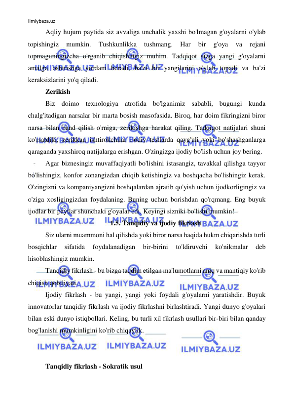 Ilmiybaza.uz 
 
Aqliy hujum paytida siz avvaliga unchalik yaxshi bo'lmagan g'oyalarni o'ylab 
topishingiz 
mumkin. 
Tushkunlikka 
tushmang. 
Har 
bir 
g'oya 
va 
rejani 
topmaguningizcha o'rganib chiqishingiz muhim. Tadqiqot sizga yangi g'oyalarni 
amalga oshirishga yordam beradi, ba'zi bir yangilarini o'ylab topadi va ba'zi 
keraksizlarini yo'q qiladi. 
Zerikish 
Biz doimo texnologiya atrofida bo'lganimiz sababli, bugungi kunda 
chalg'itadigan narsalar bir marta bosish masofasida. Biroq, har doim fikringizni biror 
narsa bilan band qilish o'rniga, zerikishga harakat qiling. Tadqiqot natijalari shuni 
ko'rsatdiki, zerikkan ishtirokchilar ijodiy testlarda qayg'uli yoki bo'shashganlarga 
qaraganda yaxshiroq natijalarga erishgan. O'zingizga ijodiy bo'lish uchun joy bering. 
Agar biznesingiz muvaffaqiyatli bo'lishini istasangiz, tavakkal qilishga tayyor 
bo'lishingiz, konfor zonangizdan chiqib ketishingiz va boshqacha bo'lishingiz kerak. 
O'zingizni va kompaniyangizni boshqalardan ajratib qo'yish uchun ijodkorligingiz va 
o'ziga xosligingizdan foydalaning. Buning uchun borishdan qo'rqmang. Eng buyuk 
ijodlar bir paytlar shunchaki g'oyalar edi. Keyingi sizniki bo'lishi mumkin! 
1.5. Tanqidiy va ijodiy fikrlash 
Siz ularni muammoni hal qilishda yoki biror narsa haqida hukm chiqarishda turli 
bosqichlar 
sifatida 
foydalanadigan 
bir-birini 
to'ldiruvchi 
ko'nikmalar 
deb 
hisoblashingiz mumkin. 
Tanqidiy fikrlash - bu bizga taqdim etilgan ma'lumotlarni aniq va mantiqiy ko'rib 
chiqish qobiliyati. 
Ijodiy fikrlash - bu yangi, yangi yoki foydali g'oyalarni yaratishdir. Buyuk 
innovatorlar tanqidiy fikrlash va ijodiy fikrlashni birlashtiradi. Yangi dunyo g'oyalari 
bilan eski dunyo istiqbollari. Keling, bu turli xil fikrlash usullari bir-biri bilan qanday 
bog'lanishi mumkinligini ko'rib chiqaylik. 
 
 
Tanqidiy fikrlash - Sokratik usul 
